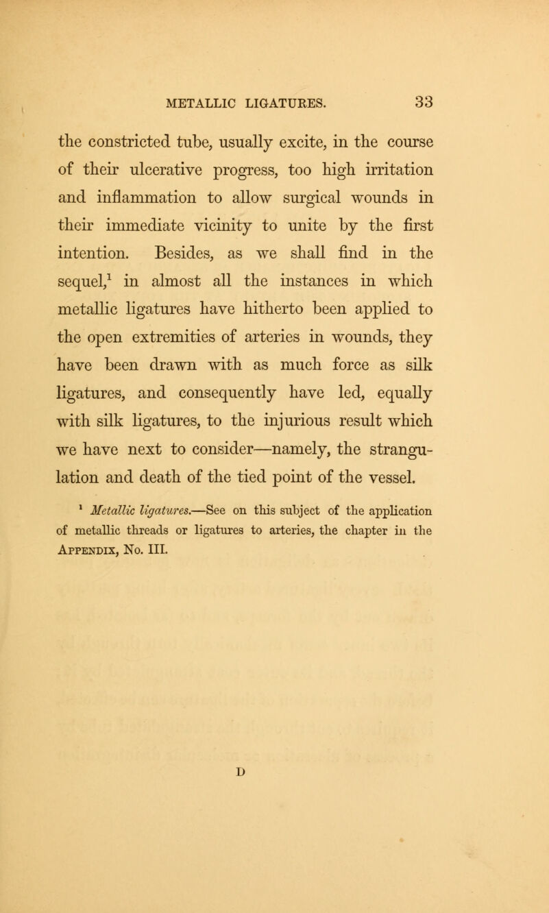 the constricted tube, usually excite, in the course of their ulcerative progress, too high irritation and inflammation to allow surgical wounds in their immediate vicinity to unite by the first intention. Besides, as we shall find in the sequel,1 in almost all the instances in which metallic ligatures have hitherto been applied to the open extremities of arteries in wounds, they have been drawn with as much force as silk ligatures, and consequently have led, equally with silk ligatures, to the injurious result which we have next to consider—namely, the strangu- lation and death of the tied point of the vessel. 1 Metallic ligatures.—See on this subject of the application of metallic threads or ligatures to arteries, the chapter in the Appendix, No. III.