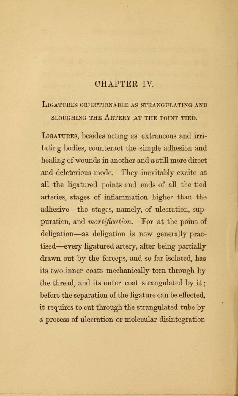 Ligatures objectionable as strangulating and sloughing the artery at the point tied. Ligatures, besides acting as extraneous and irri- tating bodies, counteract the simple adhesion and healing of wounds in another and a still more direct and deleterious mode. They inevitably excite at all the ligatured points and ends of all the tied arteries, stages of inflammation higher than the adhesive—the stages, namely, of ulceration, sup- puration, and mortification. For at the point of deligation—as deligation is now generally prac- tised—every ligatured artery, after being partially drawn out by the forceps, and so far isolated, has its two inner coats mechanically torn through by the thread, and its outer coat strangulated by it; before the separation of the ligature can be effected, it requires to cut through the strangulated tube by a process of ulceration or molecular disintegration