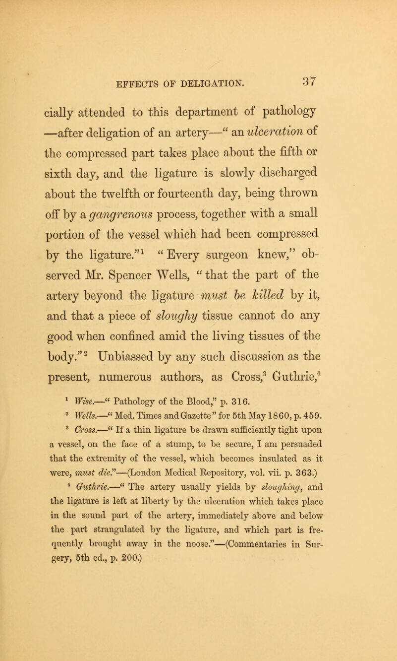 cially attended to this department of pathology —after deligation of an artery— an ulceration of the compressed part takes place about the fifth or sixth day, and the ligature is slowly discharged about the twelfth or fourteenth day, being thrown off by a gangrenous process, together with a small portion of the vessel which had been compressed by the ligature.1 Every surgeon knew, ob- served Mr. Spencer Wells, that the part of the artery beyond the ligature must be killed by it, and that a piece of sloughy tissue cannot do any good when confined amid the living tissues of the body.2 Unbiassed by any such discussion as the present, numerous authors, as Cross,3 Guthrie,4 1 Wise.— Pathology of the Blood, p. 316. 2 Wells.— Med. Times and Gazette  for 5th May 18 60, p. 45 9. 3 Cross.— If a thin ligature be drawn sufficiently tight upon a vessel, on the face of a stump, to be secure, I am persuaded that the extremity of the vessel, which becomes insulated as it were, must die.—(London Medical Eepository, vol. vii. p. 363.) 4 Guthrie.— The artery usually yields by sloughing, and the ligature is left at liberty by the ulceration which takes place in the sound part of the artery, immediately above and below the part strangulated by the ligature, and which part is fre- quently brought away in the noose.—(Commentaries in Sur- gery, 5th ed., p. 200.)