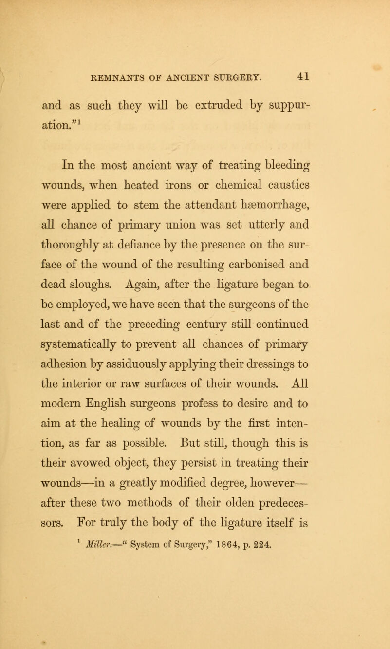 and as such they will be extruded by suppur- ation.1 In the most ancient way of treating bleeding wounds, when heated irons or chemical caustics were applied to stem the attendant haemorrhage, all chance of primary union was set utterly and thoroughly at defiance by the presence on the sur- face of the wound of the resulting carbonised and dead sloughs. Again, after the ligature began to be employed, we have seen that the surgeons of the last and of the preceding century still continued systematically to prevent all chances of primary adhesion by assiduously applying their dressings to the interior or raw surfaces of their wounds. All modern English surgeons profess to desire and to aim at the healing of wounds by the first inten- tion, as far as possible. But still, though this is their avowed object, they persist in treating their wounds—in a greatly modified degree, however— after these two methods of their olden predeces- sors. For truly the body of the ligature itself is 1 Miller.— System of Surgery, 1864, p. 224.