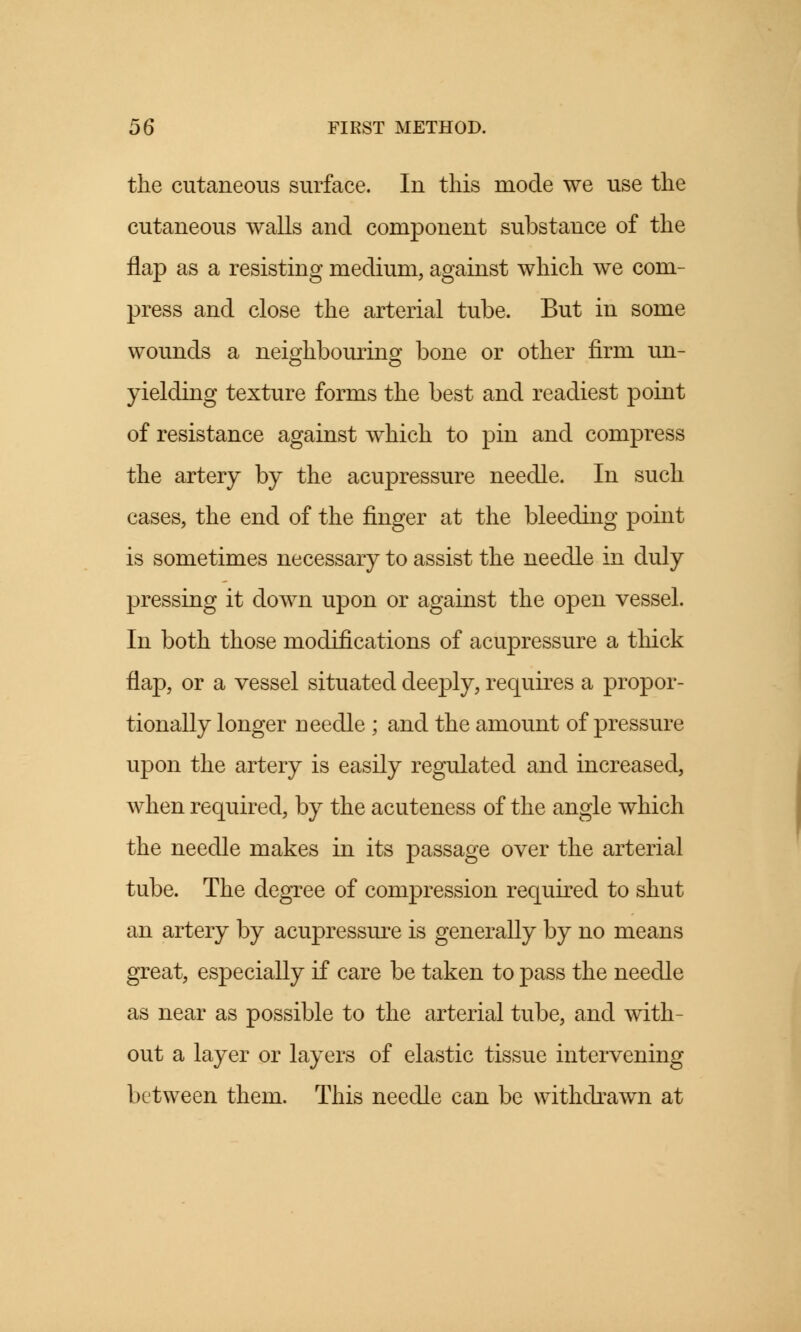 the cutaneous surface. In this mode we use the cutaneous walls and component substance of the flap as a resisting medium, against which we com- press and close the arterial tube. But in some wounds a neighbouring bone or other firm un- yielding texture forms the best and readiest point of resistance against which to pin and compress the artery by the acupressure needle. In such cases, the end of the finger at the bleeding point is sometimes necessary to assist the needle in duly pressing it down upon or against the open vessel. In both those modifications of acupressure a thick flap, or a vessel situated deeply, requires a propor- tionally longer ueedle ; and the amount of pressure upon the artery is easily regulated and increased, when required, by the acuteness of the angle which the needle makes in its passage over the arterial tube. The degree of compression required to shut an artery by acupressure is generally by no means great, especially if care be taken to pass the needle as near as possible to the arterial tube, and with- out a layer or layers of elastic tissue intervening between them. This needle can be withdrawn at