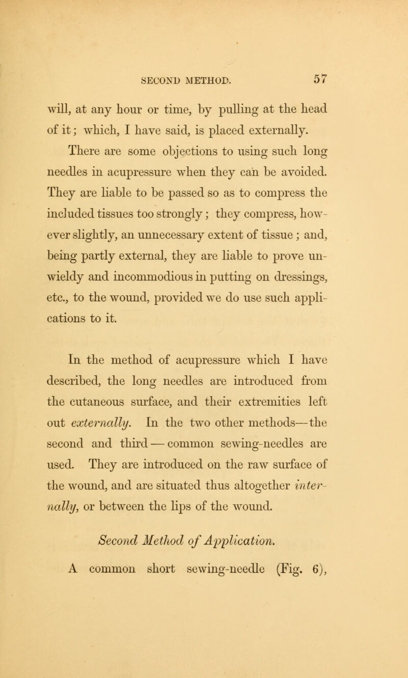 SECOND METHOD. 0/ will, at any hour or time, by pulling at the head of it; which, I have said, is placed externally. There are some objections to using such long needles in acupressure when they can be avoided. They are liable to be passed so as to compress the included tissues too strongly; they compress, how- ever slightly, an unnecessary extent of tissue ; and, being partly external, they are liable to prove un- wieldy and incommodious in putting on dressings, etc., to the wound, provided we do use such appli- cations to it. In the method of acupressure which I have described, the long needles are introduced from the cutaneous surface, and their extremities left out externally. In the two other methods—the second and third — common sewing-needles are used. They are introduced on the raw surface of the wound, and are situated thus altogether inter- nally, or between the lips of the wound. Second Method of Application. A common short sewing-needle (Fig. 6),