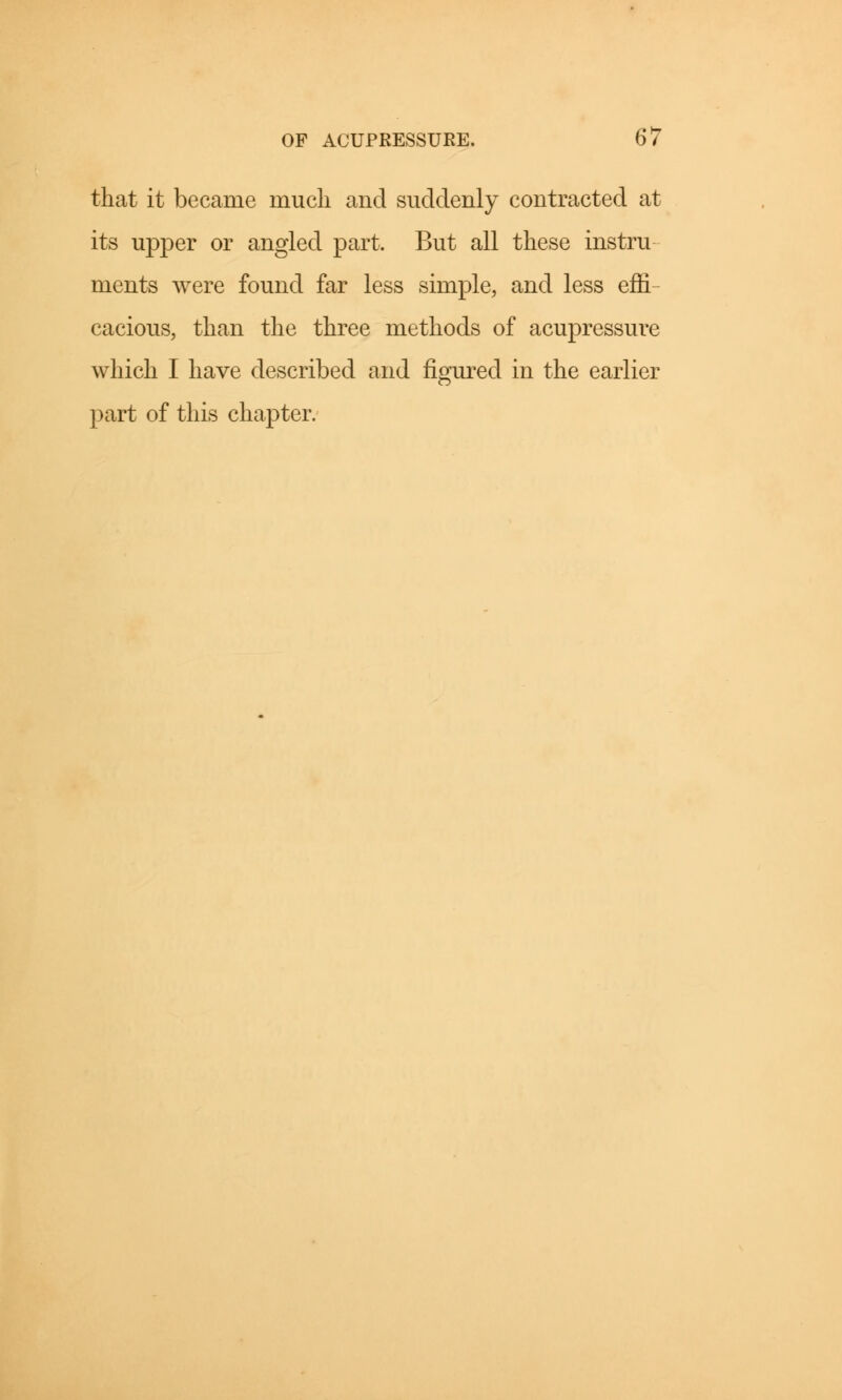 that it became much and suddenly contracted at its upper or angled part. But all these instru ments were found far less simple, and less effi- cacious, than the three methods of acupressure which I have described and figured in the earlier part of this chapter.