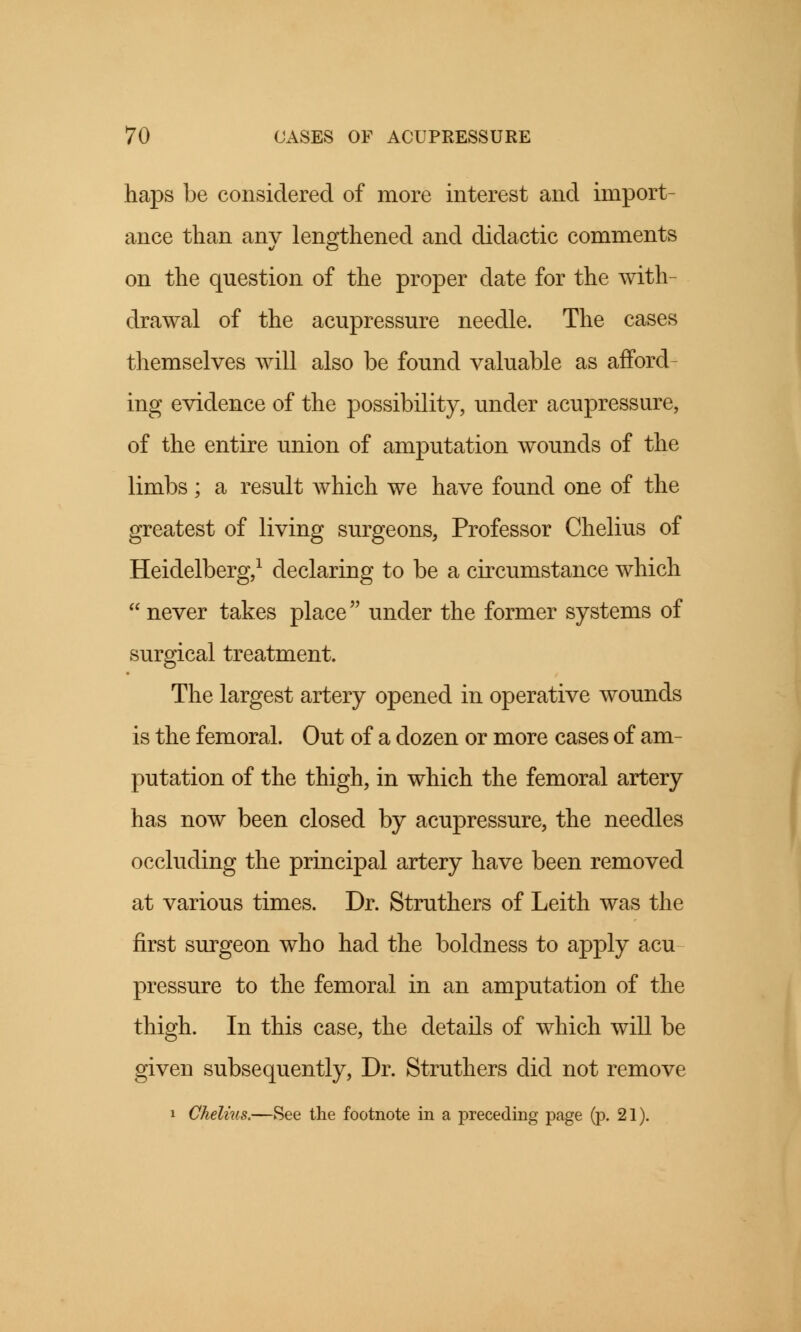 haps be considered of more interest and import- ance than any lengthened and didactic comments on the question of the proper date for the with- drawal of the acupressure needle. The cases themselves will also be found valuable as afford- ing evidence of the possibility, under acupressure, of the entire union of amputation wounds of the limbs ; a result which we have found one of the greatest of living surgeons, Professor Chelius of Heidelberg,1 declaring to be a circumstance which  never takes place under the former systems of surgical treatment. The largest artery opened in operative wounds is the femoral. Out of a dozen or more cases of am- putation of the thigh, in which the femoral artery has now been closed by acupressure, the needles occluding the principal artery have been removed at various times. Dr. Struthers of Leith was the first surgeon who had the boldness to apply acu pressure to the femoral in an amputation of the thigh. In this case, the details of which will be given subsequently, Dr. Struthers did not remove i Chelius.—See the footnote in a preceding page (p. 21).