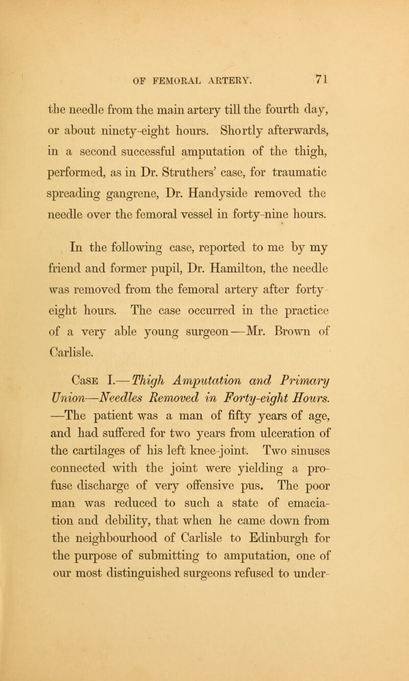 the needle from the main artery till the fourth day, or about ninety-eight hours. Shortly afterwards, in a second successful amputation of the thigh, performed, as in Dr. Struthers' case, for traumatic spreading gangrene, Dr. Handyside removed the needle over the femoral vessel in forty-nine hours. In the following case, reported to me by my friend and former pupil, Dr. Hamilton, the needle was removed from the femoral artery after forty- eight hours. The case occurred in the practice of a very able young surgeon—Mr. Brown of Carlisle. CaSE I.— Thigh Amputation and Primary Union—Needles Removed in Forty-eight Hours. —The patient was a man of fifty years of age, and had suffered for two years from ulceration of the cartilages of his left knee-joint. Two sinuses connected with the joint were yielding a pro- fuse discharge of very offensive pus. The poor man was reduced to such a state of emacia- tion and debility, that when he came down from the neighbourhood of Carlisle to Edinburgh for the purpose of submitting to amputation, one of our most distinguished surgeons refused to under-