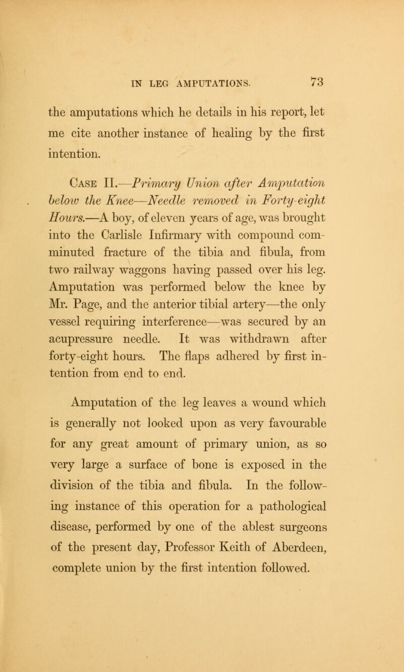 the amputations which he details in his report, let me cite another instance of healing by the first intention. Case II.—Primary Union after Amputation below the Knee—Needle removed in Forty-eight Hours.—A boy, of eleven years of age, was brought into the Carlisle Infirmary with compound com- minuted fracture of the tibia and fibula, from two railway waggons having passed over his leg. Amputation was performed below the knee by Mr. Page, and the anterior tibial artery—the only vessel requiring interference—was secured by an acupressure needle. It was withdrawn after forty-eight hours. The flaps adhered by first in- tention from end to end. Amputation of the leg leaves a wound which is generally not looked upon as very favourable for any great amount of primary union, as so very large a surface of bone is exposed in the division of the tibia and fibula. In the follow- ing instance of this operation for a pathological disease, performed by one of the ablest surgeons of the present day, Professor Keith of Aberdeen, complete union by the first intention followed.