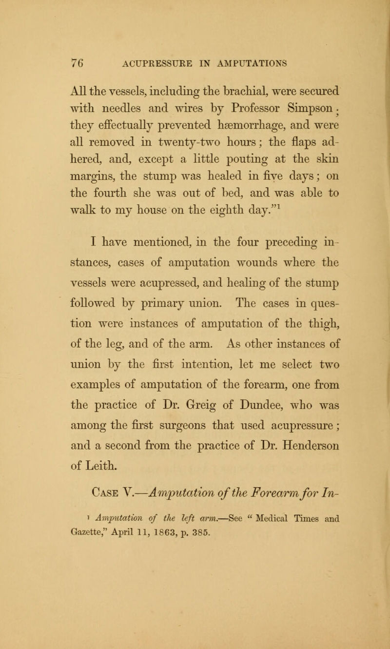 All the vessels, including the brachial, were secured with needles and wires by Professor Simpson. thej effectually prevented haemorrhage, and were all removed in twenty-two hours; the flaps ad- hered, and, except a little pouting at the skin margins, the stump was healed in five days; on the fourth she was out of bed, and was able to walk to my house on the eighth day/'1 I have mentioned, in the four preceding in- stances, cases of amputation wounds where the vessels were acupressed, and healing of the stump followed by primary union. The cases in ques- tion were instances of amputation of the thigh, of the leg, and of the arm. As other instances of union by the first intention, let me select two examples of amputation of the forearm, one from the practice of Dr. Greig of Dundee, who was among the first surgeons that used acupressure; and a second from the practice of Dr. Henderson of Leith. Case V.—Amputation of the Forearm for In- i Amputation of the left arm.—See  Medical Times and Gazette, April 11, 1863, p. 385.