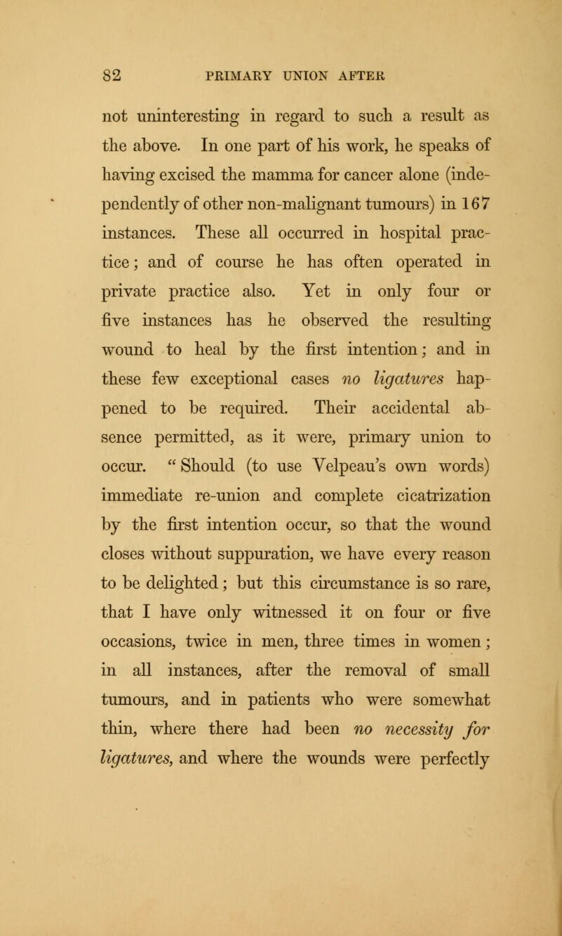 not uninteresting in regard to such a result as the above. In one part of his work, he speaks of having excised the mamma for cancer alone (inde- pendently of other non-malignant tumours) in 16 7 instances. These all occurred in hospital prac- tice ; and of course he has often operated in private practice also. Yet in only four or five instances has he observed the resulting wound to heal by the first intention; and in these few exceptional cases no ligatures hap- pened to be required. Their accidental ab- sence permitted, as it were, primary union to occur.  Should (to use Velpeau's own words) immediate re-union and complete cicatrization by the first intention occur, so that the wound closes without suppuration, we have every reason to be delighted; but this circumstance is so rare, that I have only witnessed it on four or fiye occasions, twice in men, three times in women; in all instances, after the removal of small tumours, and in patients who were somewhat thin, where there had been no necessity for ligatures, and where the wounds were perfectly