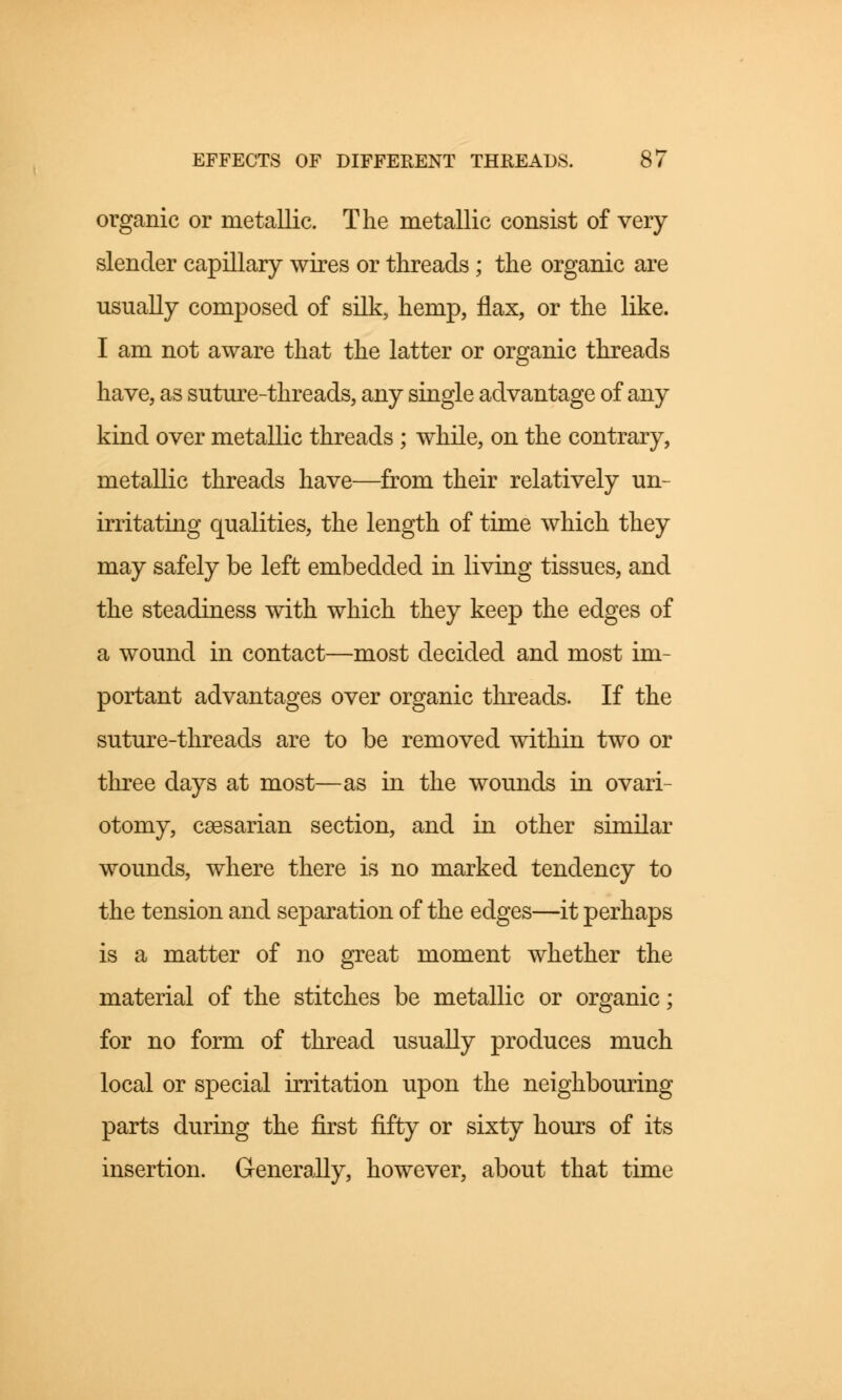 organic or metallic. The metallic consist of very slender capillary wires or threads; the organic are usually composed of silk, hemp, flax, or the like. I am not aware that the latter or organic threads have, as suture-threads, any single advantage of any kind over metallic threads; while, on the contrary, metallic threads have—from their relatively un- irritating qualities, the length of time which they may safely be left embedded in living tissues, and the steadiness with which they keep the edges of a wound in contact—most decided and most im- portant advantages over organic threads. If the suture-threads are to be removed within two or three days at most—as in the wounds in ovari- otomy, caesarian section, and in other similar wounds, where there is no marked tendency to the tension and separation of the edges—it perhaps is a matter of no great moment whether the material of the stitches be metallic or organic; for no form of thread usually produces much local or special irritation upon the neighbouring parts during the first fifty or sixty hours of its insertion. Generally, however, about that time