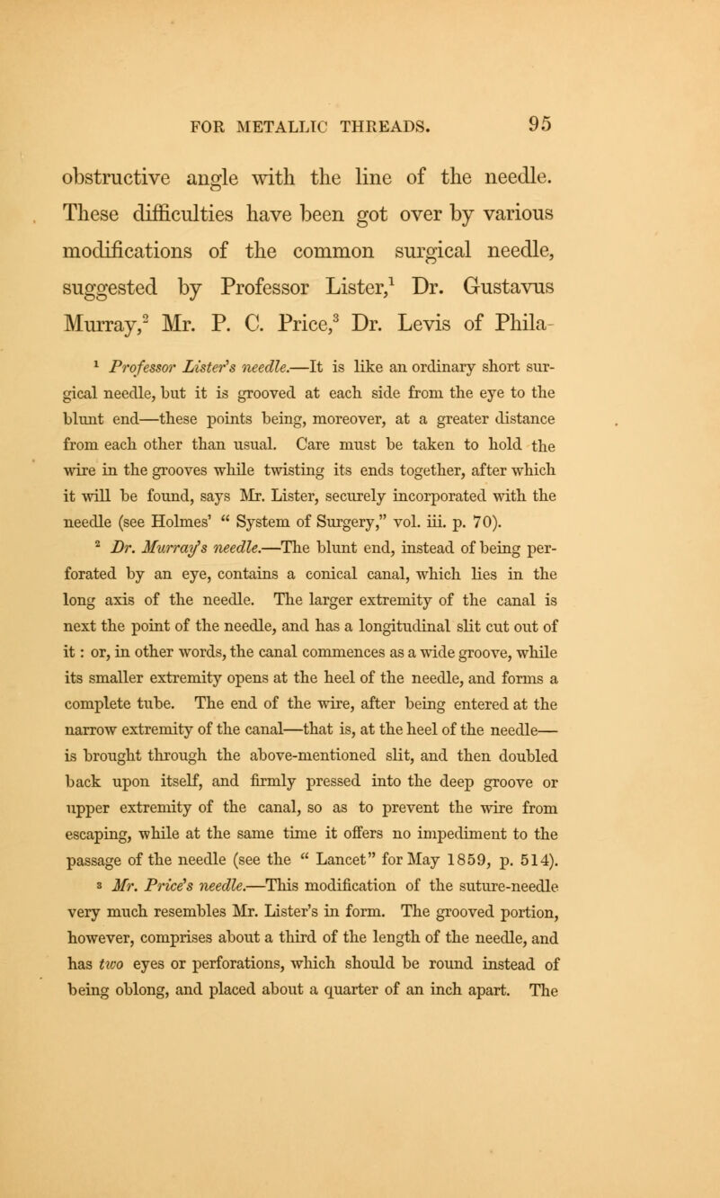 obstructive angle with the line of the needle. These difficulties have been got over by various modifications of the common surgical needle, suggested by Professor Lister,1 Dr. G-ustavus Murray,2 Mr. P. C. Price,3 Dr. Levis of Phila- 1 Professor Lister's needle.—It is like an ordinary short sur- gical needle, but it is grooved at each side from the eye to the blunt end—these points being, moreover, at a greater distance from each other than usual. Care must be taken to hold the wire in the grooves while twisting its ends together, after which it will be found, says Mr. Lister, securely incorporated with the needle (see Holmes'  System of Surgery, vol. iii. p. 70). 2 Br. Murray's needle.—The blunt end, instead of being per- forated by an eye, contains a conical canal, which lies in the long axis of the needle. The larger extremity of the canal is next the point of the needle, and has a longitudinal slit cut out of it: or, in other words, the canal commences as a wide groove, while its smaller extremity opens at the heel of the needle, and forms a complete tube. The end of the wire, after being entered at the narrow extremity of the canal—that is, at the heel of the needle— is brought through the above-mentioned slit, and then doubled back upon itself, and firmly pressed into the deep groove or upper extremity of the canal, so as to prevent the wire from escaping, while at the same time it offers no impediment to the passage of the needle (see the  Lancet for May 1859, p. 514). s Mr. Price's needle.—This modification of the suture-needle very much resembles Mr. Lister's in form. The grooved portion, however, comprises about a third of the length of the needle, and has tivo eyes or perforations, which should be round instead of being oblong, and placed about a quarter of an inch apart. The