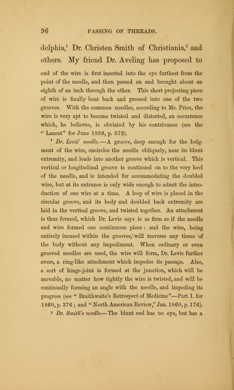 delphia,1 Dr. Christen Smith of Christiania,2 and others. My friend Dr. Aveling has proposed to end of the wire is first inserted into the eye furthest from the point of the needle, and then passed on and brought about an eighth of an inch through the other. This short projecting piece of wire is finally bent back and pressed into one of the two grooves. With the common needles, according to Mr. Price, the wire is very apt to become twisted and distorted, an occurrence which, he believes, is obviated by his contrivance (see the « Lancet for June 1859, p. 572). 1 Dr. Levis' needle.—A groove, deep enough for the lodg- ment of the wire, encircles the needle obliquely, near its blunt extremity, and leads into another groove which is vertical. This vertical or longitudinal groove is continued on to the very heel of the needle, and is intended for accommodating the doubled wire, but at its entrance is only wide enough to admit the intro- duction of one wire at a time. A loop of wire is placed in the circular groove, and its body and doubled back extremity are laid in the vertical groove, and twisted together. An attachment is thus formed, which Dr. Levis says is as firm as if the needle and wire formed one continuous piece : and the wire, being entirely incased within the grooves/ will traverse any tissue of the body without any impediment. When ordinary or even grooved needles are used, the wire will form, Dr. Levis further avers, a ring-like attachment which impedes its passage. Also, a sort of hinge-joint is formed at the junction, which will be movable, no matter how tightly the wire is twisted, and will be continually forming an angle with the needle, and impeding its progress (see  Braithwaite's Retrospect of Medicine—Part I. for 1860, p. 376; and  North American Review, Jan. 1860, p. 176). 2 Dr. Smith's needle.— The blunt end has no eye, but has a