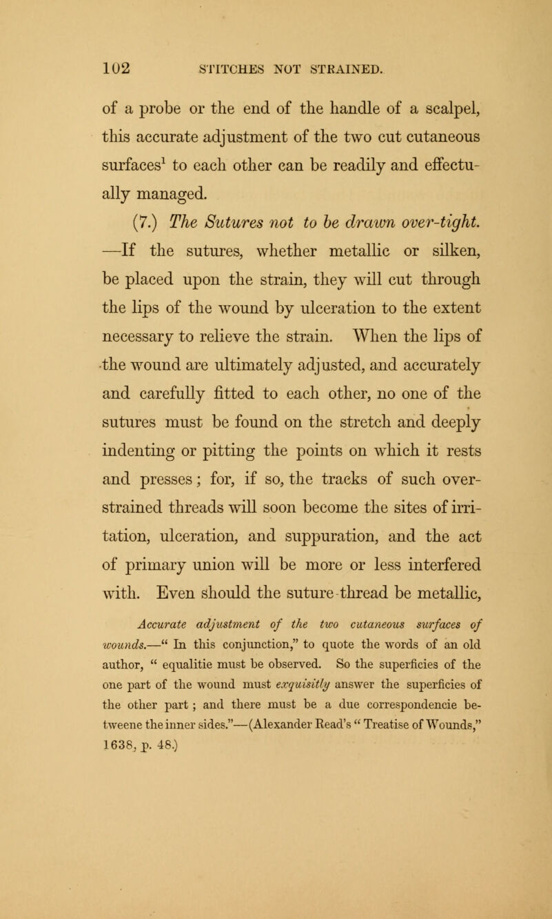 of a probe or the end of the handle of a scalpel, this accurate adjustment of the two cut cutaneous surfaces1 to each other can be readily and effectu- ally managed. (7.) The Sutures not to be drawn over-tight. —If the sutures, whether metallic or silken, be placed upon the strain, they will cut through the lips of the wound by ulceration to the extent necessary to relieve the strain. When the lips of •the wound are ultimately adjusted, and accurately and carefully fitted to each other, no one of the sutures must be found on the stretch and deeply indenting or pitting the points on which it rests and presses; for, if so, the tracks of such over- strained threads will soon become the sites of irri- tation, ulceration, and suppuration, and the act of primary union will be more or less interfered with. Even should the suture thread be metallic, Accurate adjustment of the two cutaneous surfaces of wounds.— In this conjunction, to quote the words of an old author,  equalitie must be observed. So the superficies of the one part of the wound must exauisitly answer the superficies of the other part; and there must be a due correspondencie be- tweene the inner sides.—(Alexander Read's  Treatise of Wounds, 1638, p. 48.)