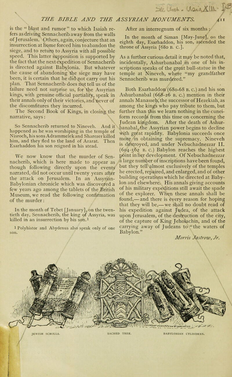 , (j(/cu'«jdii.- THE BIBLE AND THE is the  blast and rumor to which Isaiah re- fers as driving Sennacherib away from the walls of Jerusalem. Others, again, conjecture that an insurrection at home forced him to abandon the siege, and to return to Assyria with all possible speed. This latter supposition is supported by the fact that the next expedition of Sennacherib is directed against Babylonia. But whatever the cause of abandoning the siege may have been, it is certain that he did jiot carry out his plan. That Sennacherib does not tell us of the failure need not surprise us, for the Assyrian kings, with genuine official partiality, speak in their annals only of their victories, and never of the discomfitures they incurred. The Second Book of Kings, in closing the narrative, says: So Sennacherib returned to Nineveh. And it happened as he was worshiping in the temple of Nisroch, his sons Adrammelekand Sharezer killed him, and they fled to the land of Ararat. Then Esarhaddon his son reigned in his stead. We now know that the murder of Sen- nacherib, which is here made to appear as though following directly upon the events narrated, did not occur until twenty years after the attack on Jerusalem. In an Assyrian- Babylonian chronicle which was discovered a few years ago among the tablets of the British Museum, we read the following confirmation of the murder: In the month of Tebet [January], on the twen- tieth day, Sennacherib, the king of Assyria, was killed in an insvirrection by his son.l 1 Polyhistor and Abydenus also speak only of one son. ASSYRIAN MONUMENTS. Xii After an interregnum of six months : ' In the month of Siman [May-June], on the eighth day, Esarhaddon, his son, ascended the throne of Assyria [680 B. C. ]. As a further curious detail it may be noted that, incidentally, Ashurbanabal in one of his in- scriptions speaks of the great bull-statue in the temple at Nineveh, where my grandfather Sennacherib was murdered. Both Esarhaddon (680-68 b. c.) and his son Ashurbanabal (668-26 b. c.) mention in their annals Manasseh,the successor of Hezekiah, as among the kings who pay tribute to them, but further than this we learn nothing in the cunei- form records from this time on concerning the Judean kingdom. After the death of Ashur- banabal, the Assyrian power begins to decline with great rapidity. Babylonia succeeds once more in obtaining the supremacy. Nineveh is destroyed, and under Nebuchadnezzar II. (604-562 B. c.) Babylon reaches the highest point in her development. Of Nebuchadnezzar a large number of inscriptions have been foupd, but they tell almost exclusively of the temples he erected, repaired, and enlarged, and of other building operations which he directed at Baby- lon and elsewhere. His annals giving accounts of his military expeditions still await the spade of the explorer. When these annals shall be found,— and there is every reason for hoping that they will be,—we shall no doubt read of his expedition against Judea, of the attack upon Jerusalem, of the destruction of the city, of the capture of King Jehoiachin, and of the carrying away of Judeans to the waters of Babylon. Morris Jas/row, Jr. JEWISH SCRULLS. SACRED TREE. BABYLONIAN CYLINDERS.