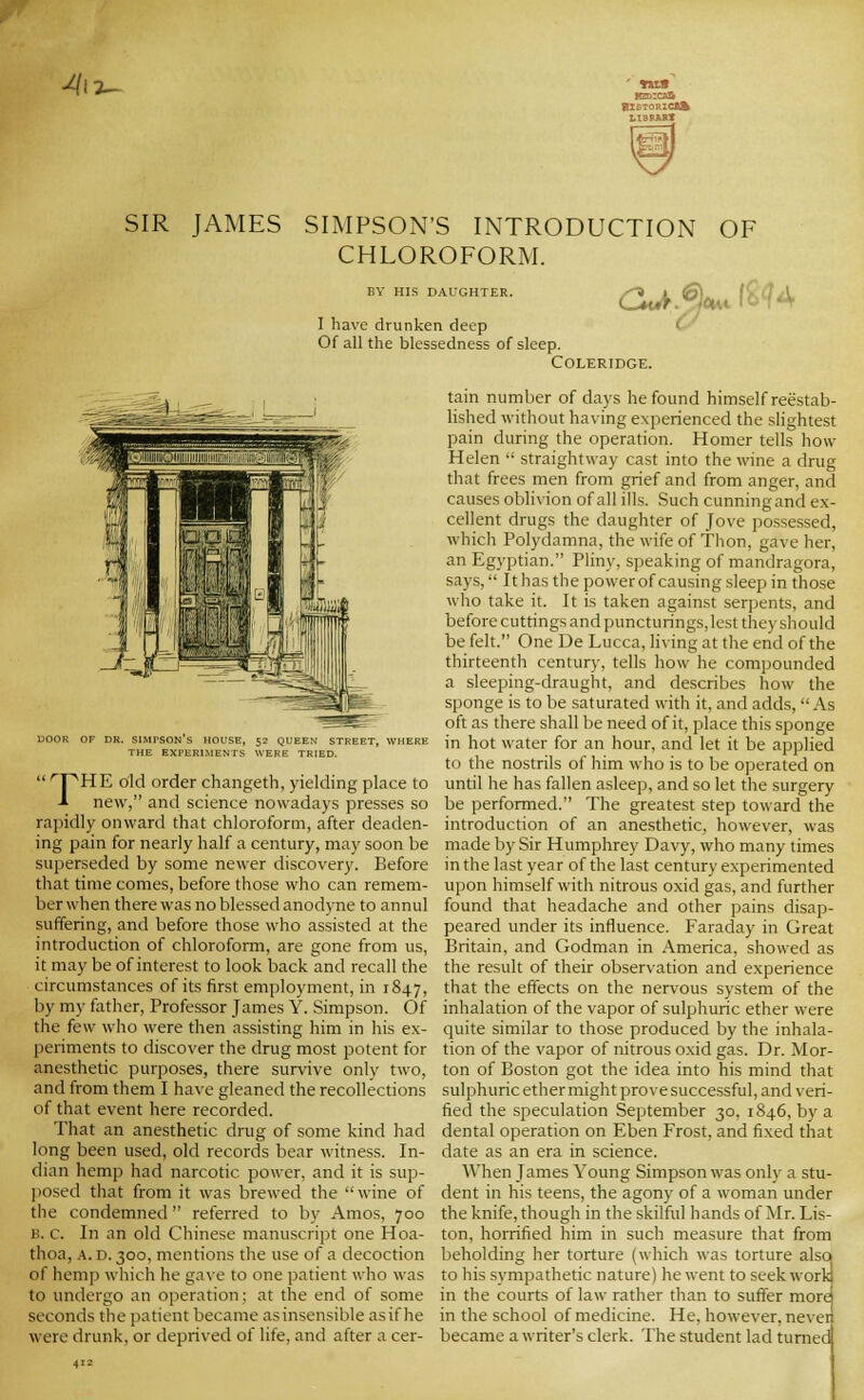 -^13^ SIR JAMES SIMPSON'S INTRODUCTION OF CHLOROFORM. BY HIS DAUGHTER. I have drunken deep Of all the blessedness of sleep. CZu^.^c^. i'bU DOOR OF DR. SIMPSON S HOUSE, 52 QUEEN STREET, WHERE THE EXPERIMENTS WERE TRIED.  ^'PHE old order changeth, yielding place to -» new, and science nowadays presses so rapidly onward that chloroform, after deaden- ing pain for nearly half a century, may soon be superseded by some newer discovery. Before that time comes, before those who can remem- ber when there was no blessed anodyne to annul suffering, and before those who assisted at the introduction of chloroform, are gone from us, it may be of interest to look back and recall the circumstances of its first employment, in 1847, by my father. Professor James Y. Simpson. Of tlie few who were then assisting him in his e.\- periments to discover the drug most potent for anesthetic purposes, there survive only two, and from them I have gleaned the recollections of that event here recorded. That an anesthetic drug of some kind had long been used, old records bear witness. In- dian hemp had narcotic power, and it is sup- ]iosed that from it was brewed the wine of the condemned referred to by Amos, 700 B. c. In an old Chinese manuscript one Hoa- tlioa, A. D. 300, mentions the use of a decoction of hemp which he gave to one patient who was to undergo an operation; at the end of some seconds the patient became asinsensible asif he were drunk, or deprived of life, and after a cer- COLERIDGE. tain number of days he found himself reestab- lished without having experienced the slightest pain during the operation. Homer tells how Helen •' straightway cast into the wine a drug that frees men from grief and from anger, and causes oblivion of all ills. Such cunning and ex- cellent drugs the daughter of Jove possessed, which Polydamna, the wife of Thon, gave her, an Egyptian. Pliny, speaking of mandragora, says, It has the power of causing sleep in those who take it. It is taken against serpents, and before cuttings and puncturings, lest they should be felt. One De Lucca, li\ing at the end of the thirteenth century, tells how he compounded a sleeinng-draugin, and describes how the sponge is to be saturated with it, and adds, As oft as there shall be need of it, place this sponge in hot water for an hour, and let it be applied to the nostrils of him who is to be operated on until he has fallen asleep, and so let the surgery be performed. The greatest step toward the introduction of an anesthetic, however, was made by Sir Humphrey Davy, who many times in the last year of the last century experimented upon himself with nitrous oxid gas, and further found that headache and other pains disap- peared under its influence. Faraday in Great Britain, and Godman in America, showed as the result of their observation and experience that the effects on the nervous system of the inhalation of the vapor of sulphuric ether were quite similar to those produced by the inhala- tion of the vapor of nitrous oxid gas. Dr. Mor- ton of Boston got the idea into his mind that sulphuric ether might prove successful, and veri- fied the speculation September 30, 1846, by a dental operation on Eben Frost, and fixed that date as an era in science. When James Young Simpson was onl\' a stu- dent in his teens, the agony of a woman under the knife, though in the skilful hands of Mr. Lis- ton, horrified him in such measure that from beholding her torture (which was torture also to his sympathetic nature) he went to seek work in the courts of law rather than to suffer more in the school of medicine. He, however, nevei became a writer's clerk. The student lad turned
