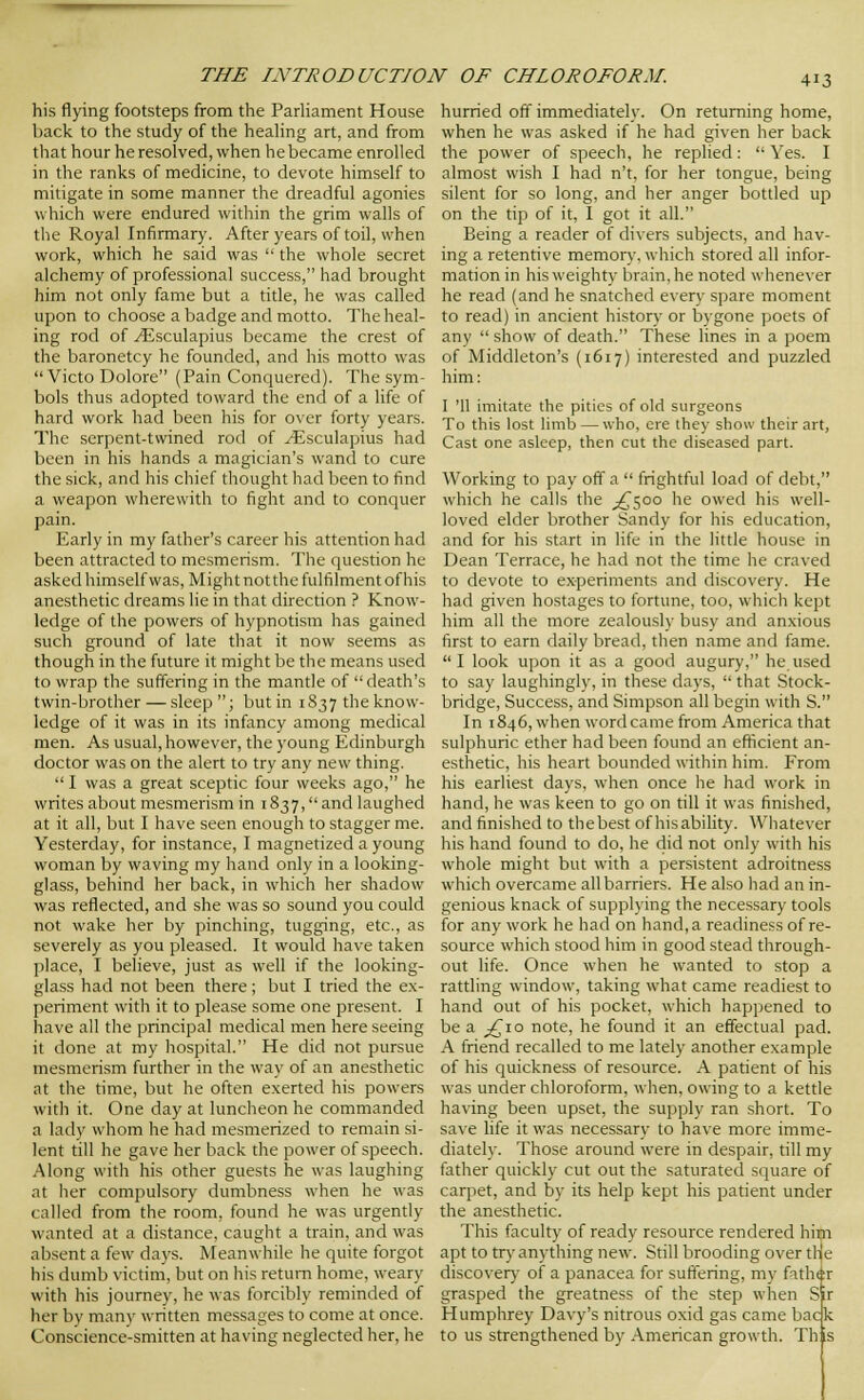 his flying footsteps from the ParHament House back to the study of the heahng art, and from that hour he resolved, when he became enrolled in the ranks of medicine, to devote himself to mitigate in some manner the dreadful agonies which were endured within the grim walls of tlie Royal Infirmary. After years of toil, when work, which he said was  the whole secret alchemy of professional success, had brought him not only fame but a title, he was called upon to choose a badge and motto. The heal- ing rod of ^sculapius became the crest of the baronetcy he founded, and his motto was  Victo Dolore (Pain Conquered). The sym- bols thus adopted toward the end of a life of hard work had been his for over forty years. The serpent-twined rod of ^sculapius had been in his hands a magician's wand to cure the sick, and his chief thought had been to find a weapon wherewith to fight and to conquer pain. Early in my father's career his attention had been attracted to mesmerism. The question he asked himself was. Might not the fulfilment of his anesthetic dreams lie in that direction ? Know- ledge of the powers of hypnotism has gained such ground of late that it now seems as though in the future it might be the means used to wrap the suffering in the mantle of  death's twin-brother — .sleep ; but in 1837 the know- ledge of it was in its infancy among medical men. As usual, however, the young Edinburgh doctor was on the alert to try any new thing.  I was a great sceptic four weeks ago, he writes about mesmerism in 1837,and laughed at it all, but I have seen enough to stagger me. Yesterday, for instance, I magnetized a young woman by waving my hand only in a looking- glass, behind her back, in which her shadow was reflected, and she was so sound you could not wake her by pinching, tugging, etc., as severely as you pleased. It would have taken place, I believe, just as well if the looking- glass had not been there; but I tried the ex- periment with it to please some one present. I have all the principal medical men here seeing it done at my hospital. He did not pursue mesmerism further in the way of an anesthetic at the time, but he often exerted his powers with it. One day at luncheon he commanded a lady whom he had mesmerized to remain si- lent till he gave her back the power of speech. Along with his other guests he was laughing at her compulsory dumbness when he was called from the room, found he was urgently wanted at a distance, caught a train, and was absent a few daj's. Meanwhile he quite forgot his dumb victim, but on his return home, weary with his journey, he was forcibly reminded of her by manv written messages to come at once. Conscience-smitten at having neglected her, he hurried off immediately. On returning home, when he was asked if he had given her back the power of speech, he replied:  Yes. I almost wish I had n't, for her tongue, being silent for so long, and her anger bottled up on the tip of it, I got it all. Being a reader of divers subjects, and hav- ing a retentive memory, which stored all infor- mation in his weighty brain, he noted whenever he read (and he snatched every spare moment to read) in ancient history or bygone poets of any  show of death. These lines in a poem of Middleton's (1617) interested and puzzled him: I '11 imitate the pities of old surgeons To this lost limb — who, ere they show their art, Cast one asleep, then cut the diseased part. Working to pay off a  frightful load of debt, which he calls the ^^500 he owed his well- loved elder brother Sandy for his education, and for his start in life in the little house in Dean Terrace, he had not the time he craved to devote to experiments and discovery. He had given hostages to fortune, too, which kept him all the more zealously busy and anxious first to earn daily bread, then name and fame. I look upon it as a good augury, he used to say laughingly, in these days,  that Stock- bridge, Success, and Simpson all begin with S. In 1846, when word came from America that sulphuric ether had been found an efficient an- esthetic, his heart bounded within him. From his earliest days, when once he had work in hand, he was keen to go on till it was finished, and finished to the best of hisabihty. Whatever his hand found to do, he did not only with his whole might but with a persistent adroitness which overcame all barriers. He also had an in- genious knack of supplying the necessary tools for any work he had on hand, a readiness of re- source which stood him in good stead through- out life. Once when he wanted to stop a rattling window, taking what came readiest to hand out of his pocket, which happened to be a ;^io note, he found it an effectual pad. A friend recalled to me lately another example of his quickness of resource. A patient of his was under chloroform, when, owing to a kettle having been upset, the supply ran short. To save life it was necessary to have more imme- diately. Those around were in despair, till my father quickly cut out the saturated square of carpet, and by its help kept his patient under the anesthetic. This faculty of ready resource rendered him apt to try anything new. Still brooding over the discover)- of a panacea for suffering, my father grasped the greatness of the step when Sir Humphrey Davy's nitrous oxid gas came back to us strengthened by American growth. Th ,s