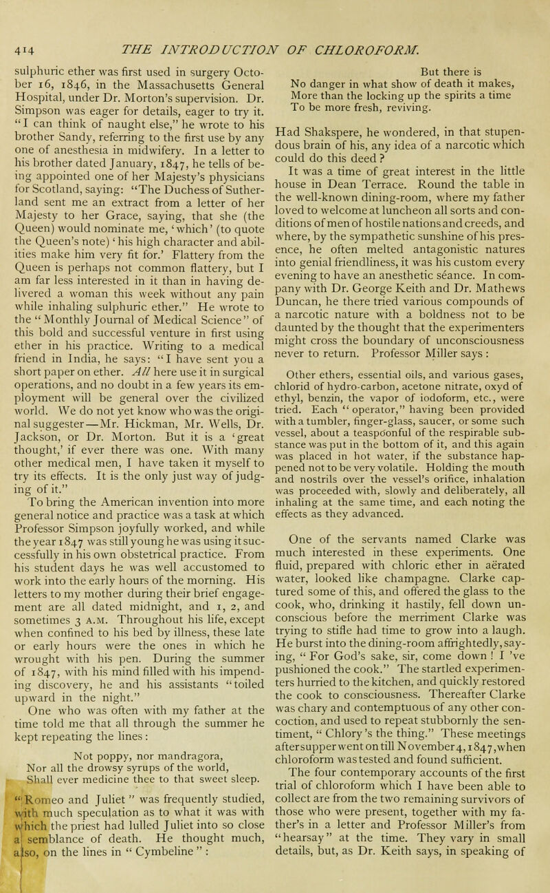sulphuric ether was first used in surgery Octo- ber 16, 1846, in the Massachusetts General Hospital, under Dr. Morton's supervision. Dr. Simpson was eager for details, eager to try it.  I can think of naught else, he wrote to his brother Sandy, referring to the first use by any one of anesthesia in midwifery. In a letter to his brother dated January, 1847, he tells of be- ing appointed one of her Majesty's physicians for Scotland, saying: The Duchess of Suther- land sent me an extract from a letter of her Majesty to her Grace, saying, that she (the Queen) would nominate me, 'which' (to quote the Queen's note)' his high character and abil- ities make him very fit for.' Flattery from the Queen is perhaps not common flattery, but I am far less interested in it than in having de- livered a woman this week without any pain while inhaling sulphuric ether. He wrote to the  Monthly Journal of Medical Science of this bold and successful venture in first using ether in his practice. Writing to a medical friend in India, he says: I have sent you a short paper on ether. All here use it in surgical operations, and no doubt in a few years its em- ployment will be general over the civilized world. We do not yet know who was the origi- nal suggester—Mr. Hickman, Mr. Wells, Dr. Jackson, or Dr. Morton. But it is a 'great thought,' if ever there was one. With many other medical men, I have taken it myself to try its effects. It is the only just way of judg- ing of it. To bring the American invention into more general notice and practice was a task at which Professor Simpson joyfully worked, and while the year 1847 was still young he was using it suc- cessfully in his own obstetrical practice. From his student days he was well accustomed to work into the early hours of the morning. His letters to my mother during their brief engage- ment are all dated midnight, and i, 2, and sometimes 3 a.m. Throughout his life, except when confined to his bed by illness, these late or early hours were the ones in which he wrought with his pen. During the summer of 1847, with his mind filled with his impend- ing discovery, he and his assistants toiled upward in the night. One who was often with my father at the time told me that all through the summer he kept repeating the lines : Not poppy, nor mandragora. Nor all the drowsy syrups of the world. Shall ever medicine thee to that sweet sleep.  Romeo and Juhet  was frequently studied, with much speculation as to what it was with which the priest had lulled Juliet into so close semblance of death. He thought much, also, on the lines in  Cymbeline  : But there is No danger in what show of death it makes, More than the locking up the spirits a time To be more fresh, reviving. Had Shakspere, he wondered, in that stupen- dous brain of his, any idea of a narcotic which could do this deed ? It was a time of great interest in the little house in Dean Terrace. Round the table in the well-known dining-room, where my father loved to welcome at luncheon all sorts and con- ditions of men of hostile nations and creeds, and where, by the sympathetic sunshine of his pres- ence, he often melted antagonistic natures into genial friendliness, it was his custom every evening to have an anesthetic seance. In com- pany with Dr. George Keith and Dr. Mathews Duncan, he there tried various compounds of a narcotic nature with a boldness not to be daunted by the thought that the experimenters might cross the boundary of unconsciousness never to return. Professor Miller says : Other ethers, essential oils, and various gases, chlorid of hydro-carbon, acetone nitrate, oxyd of ethyl, benzin, the vapor of iodoform, etc., were tried. Each  operator, having been provided with a tumbler, finger-glass, saucer, or some such vessel, about a teaspdonful of the respirable sub- stance was put in the bottom of it, and this again was placed in hot water, if the substance hap- pened not to be very volatile. Holding the mouth and nostrils over the vessel's orifice, inhalation was proceeded with, slowly and deliberately, all inhaling at the same time, and each noting the effects as they advanced. One of the servants named Clarke was much interested in these experiments. One fluid, prepared with chloric ether in aerated water, looked hke champagne. Clarke cap- tured some of this, and offered the glass to the cook, who, drinking it hastily, fell down un- conscious before the merriment Clarke was trying to stifle had time to grow into a laugh. He burst into the dining-room affrightedly, say- ing,  For God's sake, sir, come down ! I 've pushioned the cook. The startled experimen- ters hurried to the kitchen, and quickly restored the cook to consciousness. Thereafter Clarke was chary and contemptuous of any other con- coction, and used to repeat stubbornly the sen- timent,  Chlory's the thing. These meetings aftersupper went on till November4,1847 ,when chloroform was tested and found sufficient. The four contemporary accounts of the first trial of chloroform which I have been able to collect are from the two remaining survivors of those who were present, together with my fa- ther's in a letter and Professor Miller's from hearsay at the time. They vary in small details, but, as Dr. Keith says, in speaking of