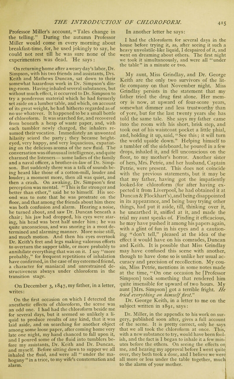 Professor Miller's account, Tales change in the telHng. During the autumn Professor Miller would come in every morning about breakfast-time, for, he used jokingly to say, he could not rest till he was sure none of the experimenters was dead. He says : On rcturninghome after a weary day's labor, Dr. Simpson, with his two friends and assistants, Drs. Keith and Mathews Duncan, sat down to their somewhat hazardous work in Dr. Simpson's din- ing-room. Having inhaled several substances, but without much effect, it occurred to Dr. Simpson to try a ponderous material which he had formerly set aside on a lumber table, and which, on account of its great weight, he had hitherto regarded as of no use whatever. It happened to be a small bottle of chloroform. It was searched for, and recovered from beneath a heap of waste paper, and, with each tumbler newly charged, the inhalers re- sumed their vocation. Immediately an unwonted hilarity seized the party ; they became bright- eyed, very happy, and very loquacious, expatiat- ing on the delicious aroma of the new fluid. The conversation was of unusual intelligence, andquite charmed the listeners — some ladies of the family and a naval officer, a brother-in-law of Dr. Simp- son. But suddenly there was a talk of sounds be- ing heard like those of a cotton-mill, louder and louder; a moment more, then all was quiet, and then a crash. On awaking, Dr. Simpson's first perception was mental. This is far stronger and better than ether, said he to himself His sec- ond was to note that he was prostrate on the floor, and that among the friends about him there was both confusion and alarm. Hearing a noise, he turned about, and saw Dr. Duncan beneath a chair; his jaw had dropped, his eyes were star- ing, his head was bent half under him ; he was quite unconscious, and was snoring in a most de- termined and alarming manner. More noise still, and much motion. And then his eyes overtook Dr. Keith's feet and legs making valorous efforts to overturn the supper table, or more probably to annihilateeverythingthat was on it. I say more probably, for frequent repetitions of inhalation have confirmed, in the case of my esteemed friend, a character for maniacal and unrestrained de- structiveness always under chloroform in the transition stage. On December 3, 1847, my father, in a letter, writes: On the first occasion on which I detected the anesthetic effects of chloroform, the scene was an odd one. I had had the chloroform beside me for several days, but it seemed so unlikely a li- quid to produce results of any kind, that it was laid aside, and on searching for another object among some loose paper, after coming home very late one night, my hand chanced to fall upon it, and 1 poured some of the fluid into tumblers be- fore my assistants. Dr. Keith and Dr. Duncan, and luysclf. Before sitting down to supper we all inhaled the fluid, and were all under the ma- hoo-any  in a trice, to my wife's consternation and alarm. In another letter he says: I had the chloroform for several days in the house before trying it, as, after seeing it such a heavy unvolatile-like liquid, I despaired of it, and went on dreaming about others. The first night we took it simultaneously, and were all under the table in a minute or two. My aunt. Miss Grindlay, and Dr. George Keith are the only two sur%'ivors of the lit- tle company on that November night. Miss Grindlay persists in the statement that my father tried the drug first alone. Her mem- ory is now, at upward of four-score years, somewhat dimmer and less trustworthy than of yore, but for the last twenty years she has told the same tale. She says my father came into the room with his short, brisk step, and took out of his waistcoat pocket a little phial, and, holding it up, said,  See this; it will turn the world upside down. Helping himself to a tumbler off the sideboard, he poured in a few drops, inhaled it, and fell unconscious on the floor, to my mother's horror. Another sister of hers, Mrs. Petrie, and her husband, Captain Petrie, were present. This does not coincide with the previous statements, but it may be that my father, having got the impatiently looked-for chloroform (for after having ex- pected it from Liverpool, he had obtained it at Duncan & Flockhart's),and being disappointed in its appearance, and being busy tr\-ing other things, had put it aside, till, thinking over it, he unearthed it, sniffed at it, and made the trial my aunt speaks of. Finding it efficacious, he may have pushed it among his papers again, with a glint of fun in his eyes and a caution- ing don't tell, pleased at the idea of the effect it would have on his comrades, Duncan and Keith. It is possible that Miss Grindlay may have confused this scene with another, though to have done so is unlike her usual ac- curacy and precision of recollection. My cou- sin. Miss Petrie, mentions in some notes made at the time,  On one occasion he [Professor Simpson] took something that rendered him quite insensible for upward of two hours. My aunt [Mrs. Simpson] got a terrible fright. He tried everytliing on himself first. Dr. George Keith, in a letter to me on the subject written in 1891, says: Dr. Miller, in the appendix to his work on sur- ger)', published soon after, gives a full account of the scene. It is pretty correct, only he says that we all took the chloroform at once. This, with a new substance to try, would have been fool- ish, and the fact is I began to inhale it a few min- utes before the others. On seeing the effects on me, and hearing my approval before I went quite over, they both took a dose, and I believe we were all more or less under the table together, much to the alarm of vour mother. 1