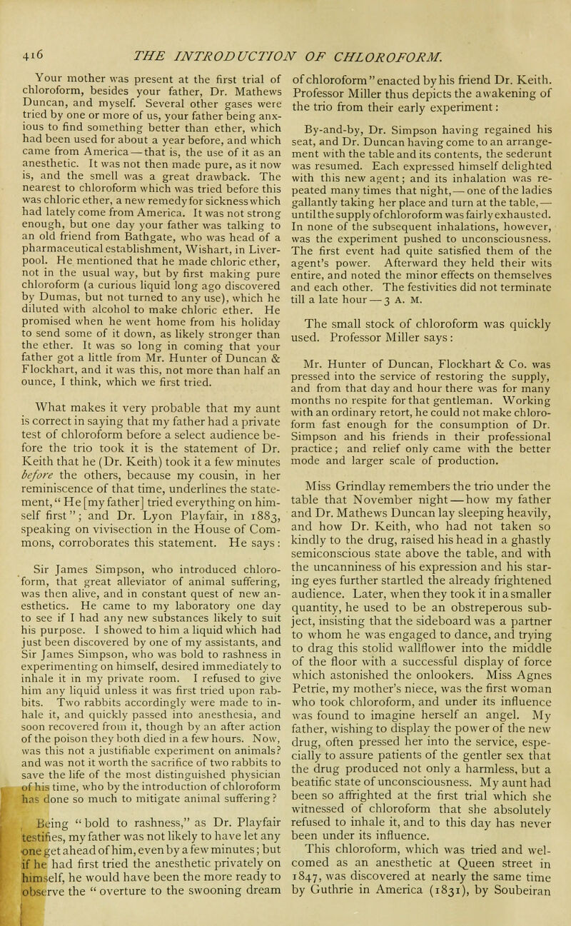 Your mother was present at the first trial of chloroform, besides your father, Dr. Mathews Duncan, and myself. Several other gases were tried by one or more of us, your father being anx- ious to find something better than ether, which had been used for about a year before, and which came from America — that is, the use of it as an anesthetic. It was not then made pure, as it now is, and the smell was a great drawback. The nearest to chloroform which was tried before this was chloric ether, a new remedy for sickness which had lately come from America. It was not strong enough, but one day your father was talking to an old friend from Bathgate, who was head of a pharmaceutical establishment, Wishart, in Liver- pool. He mentioned that he made chloric ether, not in the usual way, but by first making pure chloroform (a curious liquid long ago discovered by Dumas, but not turned to any use), which he diluted with alcohol to make chloric ether. He promised when he went home from his holiday to send some of it down, as likely stronger than the ether. It was so long in coming that your father got a little from Mr. Hunter of Duncan & Flockhart, and it was this, not more than half an ounce, I think, which we first tried. What makes it very probable that my aunt is correct in saying that my father had a private test of chloroform before a select audience be- fore the trio took it is the statement of Dr. Keith that he (Dr. Keith) took it a few minutes before the others, because my cousin, in her reminiscence of that time, underlines the state- ment,  He [my father] tried everything on him- self first  ; and Dr. Lyon Playfair, in 1883, speaking on vivisection in the House of Com- mons, corroborates this statement. He says : Sir James Simpson, who introduced chloro- form, that great alleviator of animal suffering, was then alive, and in constant quest of new an- esthetics. He came to my laboratory one day to see if I had any new substances likely to suit his purpose. I showed to him a liquid which had just been discovered by one of my assistants, and Sir James Simpson, who was bold to rashness in experimenting on himself, desired immediately to inhale it in my private room. I refused to give him any liquid unless it was first tried upon rab- bits. Two rabbits accordingly were made to in- hale it, and quickly passed into anesthesia, and soon recovered from it, though by an after action of the poison they both died in a few hours. Now, was this not a justifiable experiment on animals? and was not it worth the sacrifice of two rabbits to save the life of the most distinguished physician of his time, who by the introduction of chloroform has done so much to mitigate animal suffering ? Being  bold to rashness, as Dr. Playfair testifies, my father was not likely to have let any ■one get ahead of him, even by a few minutes; but if he had first tried the anesthetic privately on himself, he would have been the more ready to observe the  overture to the swooning dream of chloroform enacted by his friend Dr. Keith. Professor Miller thus depicts the awakening of the trio from their early experiment: By-and-by, Dr. Simpson having regained his seat, and Dr. Duncan having come to an arrange- ment with the table and its contents, the sederunt was resumed. Each expressed himself delighted with this new agent; and its inhalation was re- peated many times that night,— one of the ladies gallantly taking her place and turn at the tabic,— until the supply of chloroform was fairly exhausted. In none of the subsequent inhalations, however, was the experiment pushed to unconsciousness. The first event had quite satisfied them of the agent's power. Afterward they held their wits entire, and noted the minor effects on themselves and each other. The festivities did not terminate till a late hour — 3 A. M. The small stock of chloroform was quickly used. Professor Miller says : Mr. Hunter of Duncan, Flockhart & Co. was pressed into the service of restoring the supply, and from that day and hour there was for many months no respite for that gentleman. Working with an ordinary retort, he could not make chloro- form fast enough for the consumption of Dr. Simpson and his friends in their professional practice; and relief only came with the better mode and larger scale of production. Miss Grindlay remembers the trio under the table that November night — how my father and Dr. Mathews Duncan lay sleeping heavily, and how Dr. Keith, who had not taken so kindly to the drug, raised his head in a ghastly semiconscious state above the table, and with the uncanniness of his expression and his star- ing eyes further startled the already frightened audience. Later, when they took it in a smaller quantity, he used to be an obstreperous sub- ject, insisting that the sideboard was a partner to whom he was engaged to dance, and trying to drag this stolid wallflower into the middle of the floor with a successful display of force which astonished the onlookers. Miss Agnes Petrie, my mother's niece, was the first woman who took chloroform, and under its influence was found to imagine herself an angel. My father, wishing to display the power of the new drug, often pressed her into the service, espe- cially to assure patients of the gentler sex that the drug produced not only a harmless, but a beatific state of unconsciousness. My aunt had been so aflxighted at the first trial which she witnessed of chloroform that she absolutely refused to inhale it, and to this day has never been under its influence. This chloroform, which was tried and wel- comed as an anesthetic at Queen street in 1847, was discovered at nearly the same time by Guthrie in America (1831), by Soubeiran