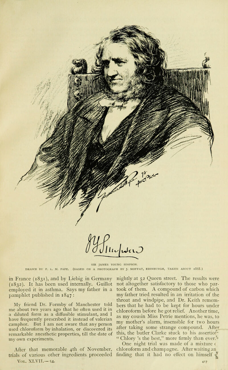 0_uUi^[aiivO SIR JAMES VOUNG SIMPSON. DRAWN BV F. L. M. PAPE. (BASED ON A PHOTOGRAPH BY J. MOFFAT, EDINBURGH, TAKEN ABOUT lS68.) in France (1831), and by Liebig in Germany (1S32). It has been used internally. Guillot employed it in asthma. Says my father in a pamphlet published in 1847 : My friend Dr. Formby of Manchester told me about two years ago that he often used it in a diluted form as a diffusible stimulant, and I have frequently prescribed it instead of valerian camphor. But I am not aware that any person used chloroform by inhalation, or discovered its remarkable anesthetic properties, till the date of my own experiments. .After that memorable 4th of November, trials of various other ingredients proceeded Vol.. XLVII.— u. nightly at 52 Queen street. The results were not altogether satisfactory to those who par- took of them. A compound of carbon which my father tried resulted in an irritation of the throat and windpipe, and Dr. Keith remem- bers that he had to be kept for hours under chloroform before he got relief Another time, as my cousin Miss Petrie mentions, he was, to my mother's alarm, insensible for two hours after taking some strange compound. After this, the butler Clarke stuck to his assertiof-  Chlory 's the best, more firmly than ever.-' One night trial was made of a mixture t chloroform and champagne. After waiting an finding that it had no eflect on himself <y