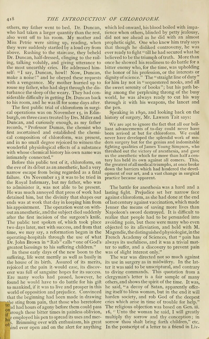 others, my father went to bed. Dr. Duncan, who had taken a larger quantity than the rest, also went off to his room. My mother and Miss Petrie were sitting up, reading, when they were suddenly startled by a loud cry from above. Rushing to the staircase, they beheld Dr. Duncan, half-dressed, clinging to the rail- ing, talking volubly, and giving utterance to the most unearthly cries. He addressed him- self: I say, Duncan, howl! Now, Duncan, make a noise! and he obeyed these requests with a vengeance. My mother hurried up to rouse my father, who had slept through the dis- turbance the sleep of the weary. They had con- siderable difficulty in getting Dr. Duncan back to his room, and he was ill for some days after. The first public trial of chloroform in surgi- cal operations was on November 15, in Edin- burgh, on three cases treated by Drs. Millerand Duncan, and curiously enough, as my father records,  Professor Dumas, the chemist who first ascertained and established the chemi- cal composition of chloroform, was present, and in no small degree rejoiced to witness the wonderful physiological effects of a substance with whose chemical history his own name was intimately connected. Before this public test of it, chloroform, on the eve of its debut as an anesthetic, had a very narrow escape from being regarded as a fatal failure. On November 13 it was to be tried in the Royal Infirmary, but my father, who was to administer it, was not able to be present. He was much annoyed that press of work had detained him, but the divinity that shapes our ends was at work that day in keeping him from his appointment. The operation went on with- out an anesthetic, and the subject died suddenly after the first incision of the surgeon's knife. The public test spoken of, which took place two days later, met with success, and from that time, we may say, a reformation began in the operating-hospitals through the use of what Dr. John Brown in  Rab calls one of God's greatest blessings to his suffering children. In these early days of the new boon to the suffering, life went merrily as well as busily in the house of its birth. Assured of its merits, rejoiced at the pain it would ease, its discov- erer was full of sanguine hopes for its success. Ere many weeks had passed, however, he found he would have to do battle for his gift to mankind, if it was to live and prosper in this world of opposition and prejudice. Convinced that the beginning had been made in drawing • ^he sting from pain, that those who heretofore ad had hours of agony before them could pass y rough these bitter times in painless oblivion, I ■ e employed his pen to spread its uses and mer- IJs. Brimming over with enthusiasm, his great ^ lind ever open and on the alert for anything which led onward, his blood boiled with impa- tience when others, blinded by petty jealousy, did not see ahead as he did with an almost prophetic sight. One who knew him truly says that though he disliked controversy, he was ever ready to fight  till he had secured what he beHeved to be the triumph of truth. More than once he showed his readiness to do battle for a bitter enemy who, for the time, was upholding the honor of his profession, or the interests or dignityof science. The straight hne of duty for him lay not in sequestered nooks, and all the sweet serenity of books; but his path be- ing among the perplexing throng of the busy world, he was always ready to cut his way through it with his weapons, the lancet and the pen. Speaking in 1S90, and looking back on the history of surgery, Mr. Lawson Tait says: We are apt to ignore the fact that all our bril- liant advancements of to-day could never have been arrived at but for chloroform. We could never have developed the splendid work of mo- dern surgery but for the genius and indomitable fighting qualities of James Young Simpson, who threshed out the victory of anesthesia, and gave us the anesthetic which for more than half a cen- tury has held its own against all comers. This, the greatest of all medical triumphs, at once broke down the barriers which had hindered the devel- opment of our art, and a vast change in surgical practice became apparent. The battle for anesthesia was a hard and a lasting fight. Prejudice set her narrow face against chloroform, as she had done at the end of last century against vaccination, which made Jenner the means of saving more lives than Napoleon's sword destroyed. It is difficult to realize that people had to be persuaded into avoiding pain, but there were many who even objected to its alleviation, and held with M. Magendie, the distinguished physiologist, in the French Academy of Sciences, that  pain has always its usefulness, and it was a trivial mat- ter to suffer, and a discovery to prevent pain was of slight interest only. The war was directed not so much against its use in surgery as in midwifery. In the lat- ter it was said to be unscriptural, and contrary to divine commands. This quotation from a clergyman's letter is a fair sample of many others, and shows the spirit of the time. It was, he said, a decoy of Satan, apparently offer- ing itself to bless woman, but in the end it will harden society, and rob God of the deepest cries which arise in time of trouble for help. The religious objection was based on Gen. iii. 16,  Unto the woman he said, I will greatly multiply thy sorrow and thy conception; in sorrow thou shalt bring forth children, etc. In the postscript of a letter to a friend in Liv-