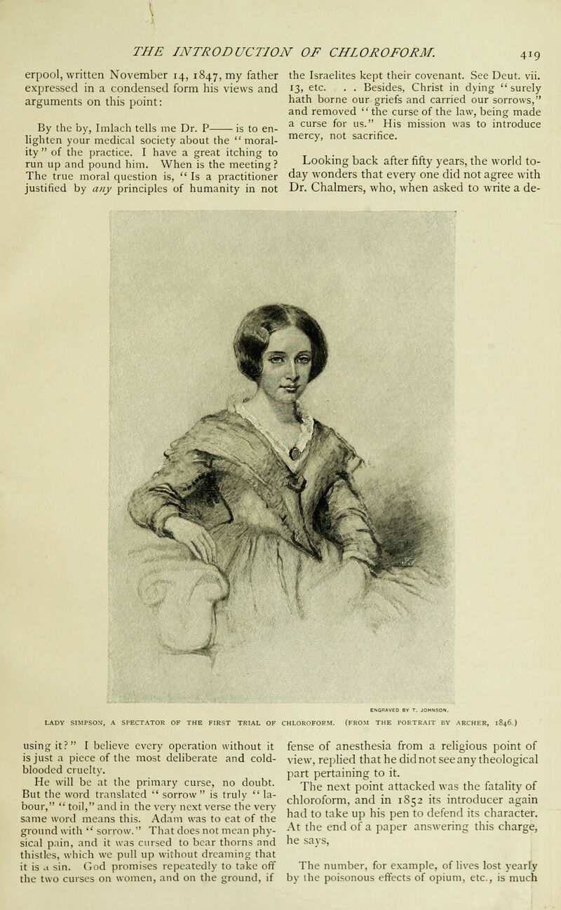 erpool, written November 14, 1847, my father expressed in a condensed form his views and arguments on this point: By the by, Imlach tells me Dr. P is to en- lighten your medical society about the  moral- ity  of the practice. I have a great itching to run up and pound him. When is the meeting? The true moral question is,  Is a practitioner justified by any principles of humanity in not the Israelites kept their covenant. See Dcut. vii. 13, etc. . . Besides, Christ in dying  surely hath borne our griefs and carried our sorrows, and removed  the curse of the law, being made a curse for us. His mission was to introduce mercy, not sacrifice. Looking back after fifty years, the world to- day wonders that every one did not agree with Dr. Chalmers, who, when asked to write a de- ENGRAVEO BY T. JOHNSOK. LADY SIMPSON, A SPECTATOR OF THE FIRST TRIAL OF CHLOROFORM. (FROM THE PORTRAIT BV ARCHER, 1846.) using it? I believe every operation without it is just a piece of the most deUberate and cold- blooded cruelty. He will be at the primary curse, no doubt. But the word translated  sorrow is truly  la- bour,  toil, and in the very next verse the very same word means this. Adam was to eat of the ground with  sorrow. That does not mean phy- sical pain, and it was cursed to bear thorns and thistles, which we pull up without dreaming that it is .1 sin. God promises repeatedly to take off the two curses on women, and on the ground, if fense of anesthesia from a religious point of view, replied that he did not see any theological part pertaining to it. The next point attacked was the fatality of chloroform, and in 1852 its introducer again had to take up his pen to defend its character. At the end of a paper ans^\•ering this charge, he says, The number, for example, of lives lost yearly by the poisonous effects of opium, etc., is much