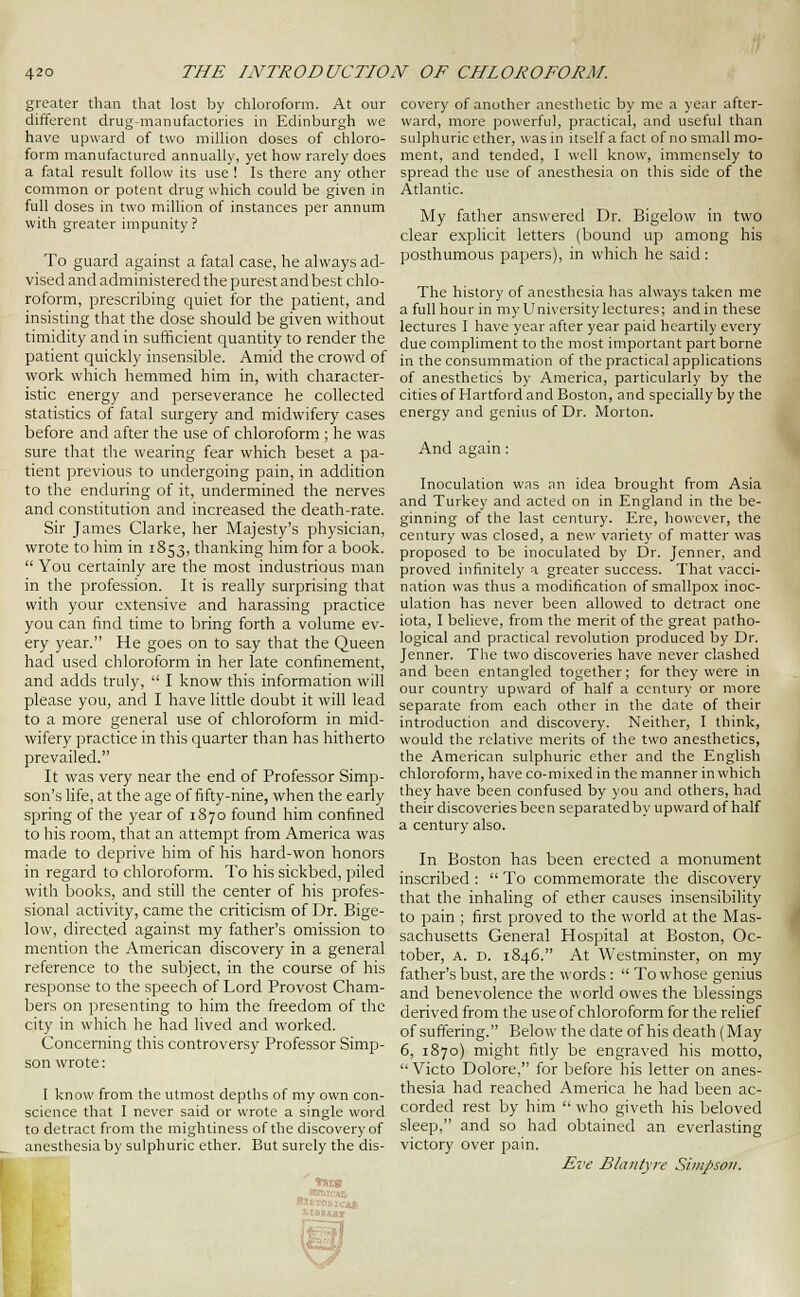 greater than that lost by chloroform. At our different drug-manufactories in Edinburgh we have upward of two million doses of chloro- form manufactured annually, yet how rarely does a fatal result follow its use ! Is there any other common or potent drug which could be given in full doses in two million of instances per annum with greater impunity? To guard against a fatal case, he always ad- vised and administered the purest and best chlo- roform, prescribing quiet for the patient, and insisting that the dose should be given without timidity and in sufficient quantity to render the patient quickly insensible. Amid the crowd of work which hemmed him in, with character- istic energy and perseverance he collected statistics of fatal surgery and midwifery cases before and after the use of chloroform ; he was sure that the wearing fear which beset a pa- tient previous to undergoing pain, in addition to the enduring of it, undermined the nerves and constitution and increased the death-rate. Sir James Clarke, her Majesty's physician, wrote to him in 1853, thanking him for a book.  You certainly are the most industrious man in the profession. It is really surprising that with your extensive and harassing practice you can find time to bring forth a volume ev- ery year. He goes on to say that the Queen had used chloroform in her late confinement, and adds truly,  I know this information will please you, and I have little doubt it will lead to a more general use of chloroform in mid- wifery practice in this quarter than has hitherto prevailed. It was very near the end of Professor Simp- son's life, at the age of fifty-nine, when the early spring of the year of 1870 found him confined to his room, that an attempt from America was made to deprive him of his hard-won honors in regard to chloroform. To his sickbed, piled with books, and still the center of his profes- sional activity, came the criticism of Dr. Bige- low, directed against my father's omission to mention the American discovery in a general reference to the subject, in the course of his response to the speech of Lord Provost Cham- bers on presenting to him the freedom of the city in which he had lived and worked. Concerning this controversy Professor Simp- son wrote: I know from the utmost depths of my own con- science that I never said or wrote a single word to detract from the mightiness of the discovery of anesthesia by sulphuric ether. But surely the dis- covery of another anesthetic by mc a year after- ward, more powerful, practical, and useful than sidphuric ether, was in itself a fact of no small mo- ment, and tended, I well know, immensely to spread the use of anesthesia on this side of the Adantic. My father answered Dr. Bigelow in two clear explicit letters (bound up among his posthumous papers), in which he said: The history of anesthesia has always taken me afuUhourin my University lectures; and in these lectures I have year after year paid heartily every due compliment to the most important part borne in the consummation of the practical applications of anesthetics by America, particularly by the cities of Hartford and Boston, and specially by the energy and genius of Dr. Morton. And again: Inoculation was an idea brought from Asia and Turkey and acted on in England in the be- ginning of the last century. Ere, however, the century was closed, a new variety of matter was proposed to be inoculated by Dr. Jenner, and proved infinitely a greater success. That vacci- nation was thus a modification of smallpox inoc- ulation has never been allowed to detract one iota, I believe, from the merit of the great patho- logical and practical revolution produced by Dr. Jenner. The two discoveries have never clashed and been entangled together; for they were in our country upward of half a century or more separate from each other in the date of their introduction and discovery. Neither, I think, would the relative merits of the two anesthetics, the American sulphuric ether and the English chloroform, have co-mi.\ed in the manner in which they have been confused by you and others, had their discoveries been separated by upward of half a century also. In Boston has been erected a monument inscribed :  To commemorate the discovery that the inhaling of ether causes insensibility to pain ; first proved to the world at the Mas- sachusetts General Hospital at Boston, Oc- tober, A. D. 1846. At Westminster, on my father's bust, are the words :  To whose genius and benevolence the world owes the blessings derived from the useof chloroform for the relief of suffering. Below the date of his death (May 6, 1870) might fitly be engraved his motto,  Victo Dolore, for before his letter on anes- thesia had reached America he had been ac- corded rest by him  who giveth his beloved sleep, and so had obtained an everlasting victory over pain. Eve Blantyre SimJ)Soii. \
