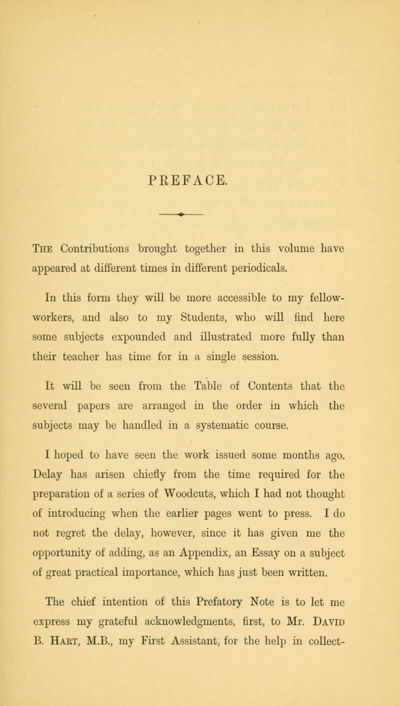 PREFACE. The Contributions brought together in this volume have appeared at different times in different periodicals. In this form they will be more accessible to my fellow- workers, and also to my Students, who will find here some subjects expounded and illustrated more fully than their teacher has time for in a single session. It will be seen from the Table of Contents that the several papers are arranged in the order in which the subjects may be handled in a systematic course. I hoped to have seen the work issued some months ago. Delay has arisen chiefly from the time required for the preparation of a series of Woodcuts, which I had not thought of introducing when the earlier pages went to press. I do not regret the delay, however, since it has given me the opportunity of adding, as an Appendix, an Essay on a subject of great practical importance, which has just been written. The chief intention of this Prefatory Note is to let me express my grateful acknowledgments, first, to Mr. David B. Hart, M.B., my First Assistant, for the help in collect-