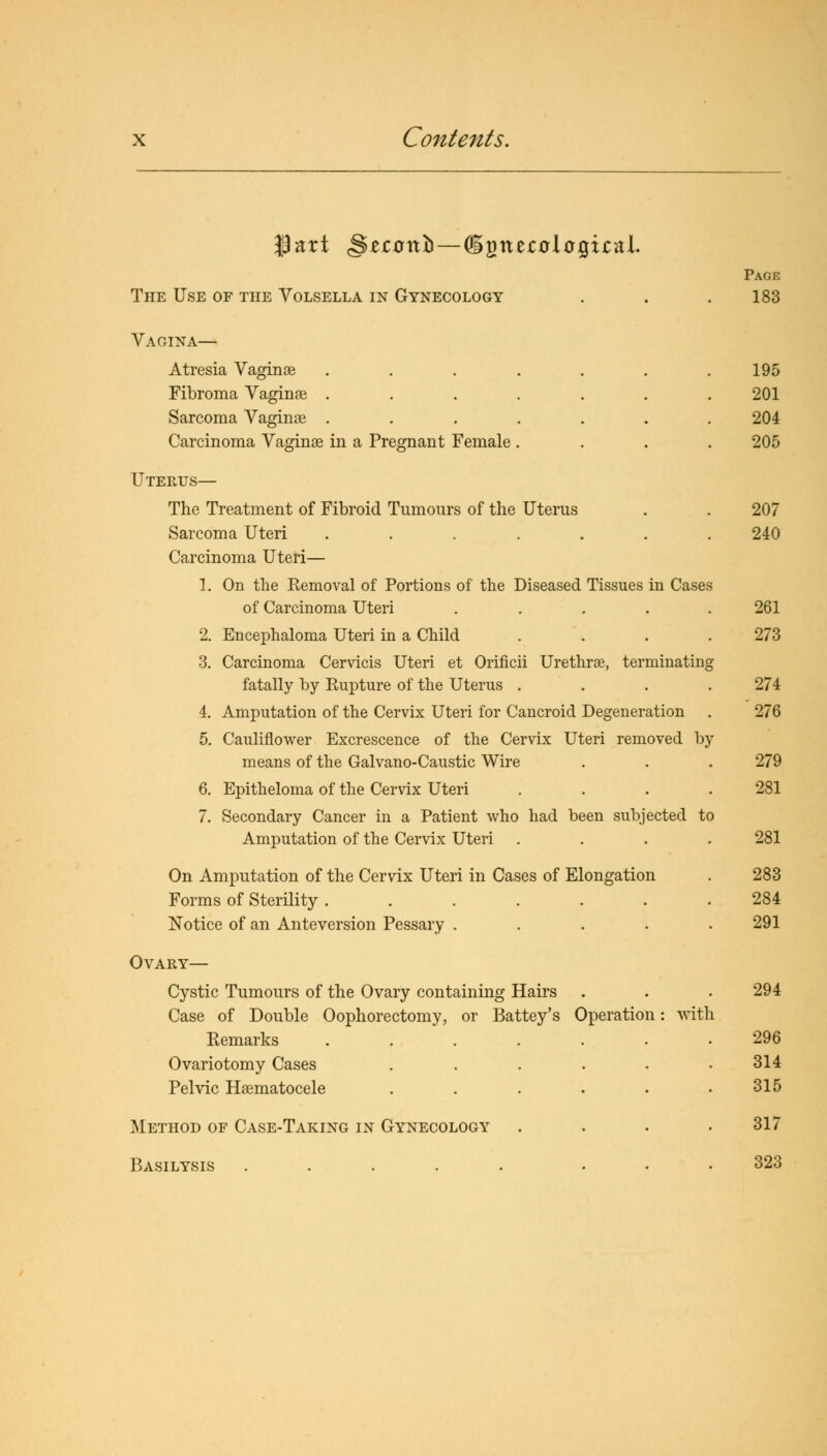 $art <S£r0it£> — digit ectflcQital. Page The Use of the Volsella in Gynecology . . . 183 Vagina— Atresia Vaginae . . . . . . .195 Fibroma Vaginae ....... 201 Sarcoma Vaginae ....... 204 Carcinoma Vaginae in a Pregnant Female .... 205 Uterus— The Treatment of Fibroid Tumours of the Uterus . . 207 Sarcoma Uteri ....... 240 Carcinoma Uteri— 1. On the Eemoval of Portions of the Diseased Tissues in Cases of Carcinoma Uteri ..... 261 2. Encephaloma Uteri in a Child .... 273 3. Carcinoma Cervicis Uteri et Orificii Urethrae, terminating fatally by Eupture of the Uterus .... 274 4. Amputation of the Cervix Uteri for Cancroid Degeneration . 276 5. Cauliflower Excrescence of the Cervix Uteri removed by means of the Galvano-Caustic Wire . . . 279 6. Epitheloma of the Cervix Uteri .... 281 7. Secondary Cancer in a Patient who had been subjected to Amputation of the Cervix Uteri .... 281 On Amputation of the Cervix Uteri in Cases of Elongation Forms of Sterility ...... Notice of an Anteversion Pessary .... 283 284 291 Ovary— Cystic Tumours of the Ovary containing Hairs . . . 294 Case of Double Oophorectomy, or Battey's Operation: with Remarks 296 Ovariotomy Cases . . . . . .314 Pelvic Hematocele . . . . . .315 Method of Case-Taking in Gynecology .... 317 Basilysis ..... ... 323