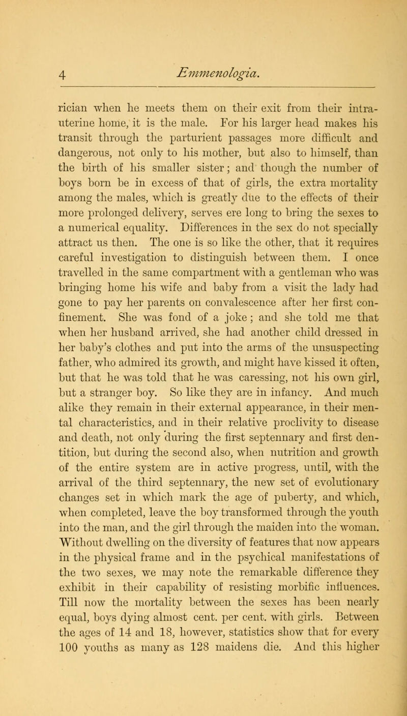 rician when he meets them on their exit from their intra- uterine home, it is the male. For his larger head makes his transit through the parturient passages more difficult and dangerous, not only to his mother, but also to himself, than the birth of his smaller sister; and though the number of boys born be in excess of that of girls, the extra mortality among the males, which is greatly due to the effects of their more prolonged delivery, serves ere long to bring the sexes to a numerical equality. Differences in the sex do not specially attract us then. The one is so like the other, that it requires careful investigation to distinguish between them. I once travelled in the same compartment with a gentleman who was bringing home his wife and baby from a visit the lady had gone to pay her parents on convalescence after her first con- finement. She was fond of a joke; and she told me that when her husband arrived, she had another child dressed in her baby's clothes and put into the arms of the unsuspecting father, who admired its growth, and might have kissed it often, but that he was told that he was caressing, not his own girl, but a stranger boy. So like they are in infancy. And much alike they remain in their external appearance, in their men- tal characteristics, and in their relative proclivity to disease and death, not only during the first septennary and first den- tition, but during the second also, when nutrition and growth of the entire system are in active progress, until, with the arrival of the third septennary, the new set of evolutionary changes set in which mark the age of puberty, and which, when completed, leave the boy transformed through the youth into the man, and the girl through the maiden into the woman. Without dwelling on the diversity of features that now appears in the physical frame and in the psychical manifestations of the two sexes, we may note the remarkable difference they exhibit in their capability of resisting morbific influences. Till now the mortality between the sexes has been nearly equal, boys dying almost cent, per cent, with girls. Between the ages of 14 and 18, however, statistics show that for every 100 youths as many as 128 maidens die. And this higher