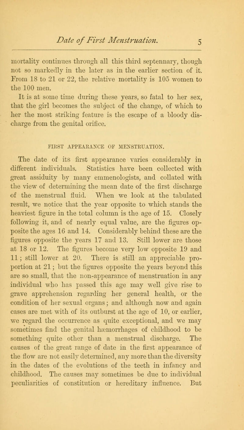 Date of First Menstruation. mortality continues through all this third septennary, though not so markedly in the later as in the earlier section of it. From 18 to 21 or 22, the relative mortality is 105 women to the 100 men. It is at some time during these years, so fatal to her sex, that the girl becomes the subject of the change, of which to her the most striking feature is the escape of a bloody dis- charge from the genital orifice. FIRST APPEARANCE OF MENSTRUATION. The date of its first appearance varies considerably in different individuals. Statistics have been collected with great assiduity by many emmenologists, and collated with the view of determining the mean date of the first discharge of the menstrual fluid. When we look at the tabulated result, we notice that the year opposite to which stands the heaviest figure in the total column is the age of 15. Closely following it, and of nearly equal value, are the figures op- posite the ages 16 and 14. Considerably behind these are the figures opposite the years 17 and 13. Still lower are those at 18 or 12. The figures become very low opposite 19 and 11 ; still lower at 20. There is still an appreciable pro- portion at 21; but the figures opposite the years beyond this are so small, that the non-appearance of menstruation in any individual who has passed this age may well give rise to grave apprehension regarding her general health, or the condition of her sexual organs; and although now and again cases are met with of its outburst at the age of 10, or earlier, we regard the occurrence as quite exceptional, and we may sometimes find the genital haemorrhages of childhood to be something quite other than a menstrual discharge. The causes of the great range of date in the first appearance of the flow are not easily determined, any more than the diversity in the dates of the evolutions of the teeth in infancy and childhood. The causes may sometimes be clue to individual peculiarities of constitution or hereditary influence. But