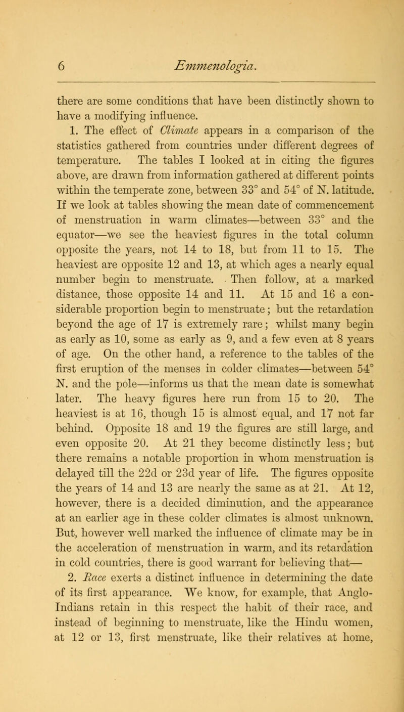 there are some conditions that have been distinctly shown to have a modifying influence. 1. The effect of Climate appears in a comparison of the statistics gathered from countries under different degrees of temperature. The tables I looked at in citing the figures above, are drawn from information gathered at different points within the temperate zone, between 33° and 54° of 1ST. latitude. If we look at tables showing the mean date of commencement of menstruation in warm climates—between 33° and the equator—we see the heaviest figures in the total column opposite the years, not 14 to 18, but from 11 to 15. The heaviest are opposite 12 and 13, at which ages a nearly equal number begin to menstruate. Then follow, at a marked distance, those opposite 14 and 11. At 15 and 16 a con- siderable proportion begin to menstruate; but the retardation beyond the age of 17 is extremely rare; whilst many begin as early as 10, some as early as 9, and a few even at 8 years of age. On the other hand, a reference to the tables of the first eruption of the menses in colder climates—between 54° IN, and the pole—informs us that the mean date is somewhat later. The heavy figures here run from 15 to 20. The heaviest is at 16, though 15 is almost equal, and 17 not far behind. Opposite 18 and 19 the figures are still large, and even opposite 20. At 21 they become distinctly less; but there remains a notable proportion in whom menstruation is delayed till the 22d or 23d year of life. The figures opposite the years of 14 and 13 are nearly the same as at 21. At 12, however, there is a decided diminution, and the appearance at an earlier age in these colder climates is almost unknown. But, however well marked the influence of climate may be in the acceleration of menstruation in warm, and its retardation in cold countries, there is good warrant for believing that— 2. Race exerts a distinct influence in determining the date of its first appearance. We know, for example, that Anglo- Indians retain in this respect the habit of their race, and instead of beginning to menstruate, like the Hindu women, at 12 or 13, first menstruate, like their relatives at home,