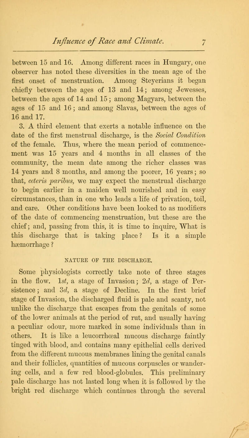 Influence of Race and Climate. between 15 and 16. Among different races in Hungary, one observer has noted these diversities in the mean age of the first onset of menstruation. Among Steyerians it began chiefly between the ages of 13 and 14; among Jewesses, between the ages of 14 and 15 ; among Magyars, between the ages of 15 and 16; and among Slavas, between the ages of 16 and 17. 3. A third element that exerts a notable influence on the date of the first menstrual discharge, is the Social Condition of the female. Thus, where the mean period of commence- ment was 15 years and 4 months in all classes of the community, the mean date among the richer classes was 14 years and 8 months, and among the poorer, 16 years; so that, ceteris paribus, we may expect the menstrual discharge to begin earlier in a maiden well nourished and in easy circumstances, than in one who leads a life of privation, toil, and care. Other conditions have been looked to as modifiers of the date of commencing menstruation, but these are the chief; and, passing from this, it is time to inquire, What is this discharge that is taking place? Is it a simple haemorrhage ? NATURE OF THE DISCHARGE. Some physiologists correctly take note of three stages in the flow. 1st, a stage of Invasion; 2d, a stage of Per- sistence ; and 3d, a stage of Decline. In the first brief stage of Invasion, the discharged fluid is pale and scanty, not unlike the discharge that escapes from the genitals of some of the lower animals at the period of rut, and usually having a peculiar odour, more marked in some individuals than in others. It is like a leucorrhoeal mucous discharge faintly tinged with blood, and contains many epithelial cells derived from the different mucous membranes linino- the £enital canals and their follicles, quantities of mucous corpuscles or wander- ing cells, and a few red blood-globules. This preliminary pale discharge has not lasted long when it is followed by the bright red discharge which continues throuoh the several //