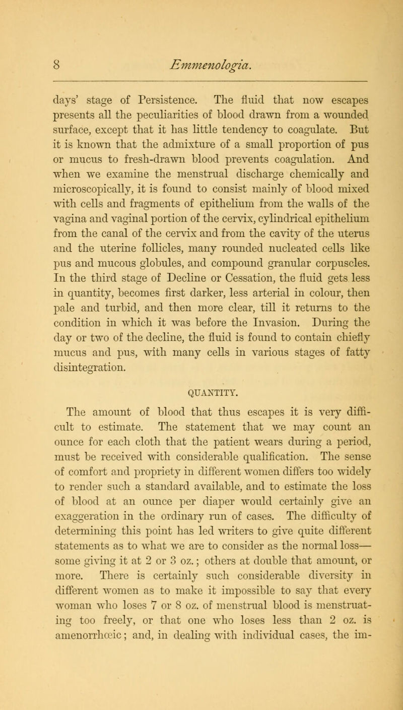 days' stage of Persistence. The fluid that now escapes presents all the peculiarities of blood drawn from a wounded surface, except that it has little tendency to coagulate. But it is known that the admixture of a small proportion of pus or mucus to fresh-drawn blood prevents coagulation. And when we examine the menstrual discharge chemically and microscopically, it is found to consist mainly of blood mixed with cells and fragments of epithelium from the walls of the vagina and vaginal portion of the cervix, cylindrical epithelium from the canal of the cervix and from the cavity of the uterus and the uterine follicles, many rounded nucleated cells like pus and mucous globules, and compound granular corpuscles. In the third stage of Decline or Cessation, the fluid gets less in quantity, becomes first darker, less arterial in colour, then pale and turbid, and then more clear, till it returns to the condition in which it was before the Invasion. During the day or two of the decline, the fluid is found to contain chiefly mucus and pus, with many cells in various stages of fatty disintegration. QUANTITY. The amount of blood that thus escapes it is very diffi- cult to estimate. The statement that we may count an ounce for each cloth that the patient wears during a period, must be received with considerable qualification. The sense of comfort and propriety in different women differs too widely to render such a standard available, and to estimate the loss of blood at an ounce per diaper would certainly give an exaggeration in the ordinary run of cases. The difficulty of determining this point has led writers to give quite different statements as to what we are to consider as the normal loss— some giving it at 2 or 3 oz.; others at double that amount, or more. There is certainly such considerable diversity in different women as to make it impossible to say that every woman who loses 7 or 8 oz. of menstrual blood is menstruat- ing too freely, or that one who loses less than 2 oz. is amenorrhceic; and, in dealing with individual cases, the im-