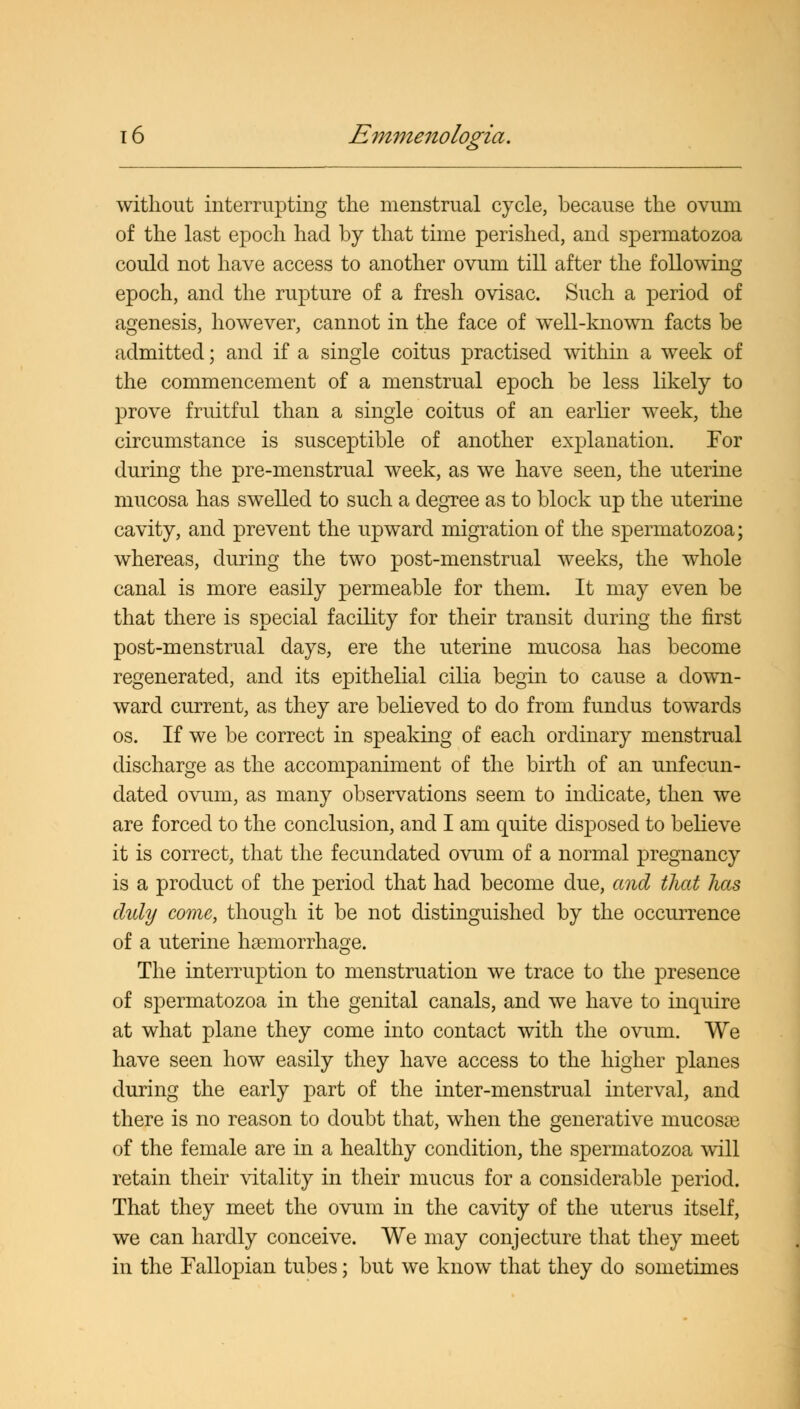 without interrupting the menstrual cycle, because the ovum of the last epoch had by that time perished, and spermatozoa could not have access to another ovum till after the following epoch, and the rupture of a fresh ovisac. Such a period of agenesis, however, cannot in the face of well-known facts be admitted; and if a single coitus practised within a week of the commencement of a menstrual epoch be less likely to prove fruitful than a single coitus of an earlier week, the circumstance is susceptible of another explanation. For during the pre-menstrual week, as we have seen, the uterine mucosa has swelled to such a degree as to block up the uterine cavity, and prevent the upward migration of the spermatozoa; whereas, during the two post-menstrual weeks, the whole canal is more easily permeable for them. It may even be that there is special facility for their transit during the first post-menstrual days, ere the uterine mucosa has become regenerated, and its epithelial cilia begin to cause a down- ward current, as they are believed to do from fundus towards os. If we be correct in speaking of each ordinary menstrual discharge as the accompaniment of the birth of an unfecun- dated ovum, as many observations seem to indicate, then we are forced to the conclusion, and I am quite disposed to believe it is correct, that the fecundated ovum of a normal pregnancy is a product of the period that had become due, and that has duly come, though it be not distinguished by the occurrence of a uterine haemorrhage. The interruption to menstruation we trace to the presence of spermatozoa in the genital canals, and we have to inquire at what plane they come into contact with the ovum. We have seen how easily they have access to the higher planes during the early part of the inter-menstrual interval, and there is no reason to doubt that, when the generative mucosae of the female are in a healthy condition, the spermatozoa will retain their vitality in their mucus for a considerable period. That they meet the ovum in the cavity of the uterus itself, we can hardly conceive. We may conjecture that they meet in the Fallopian tubes; but we know that they do sometimes