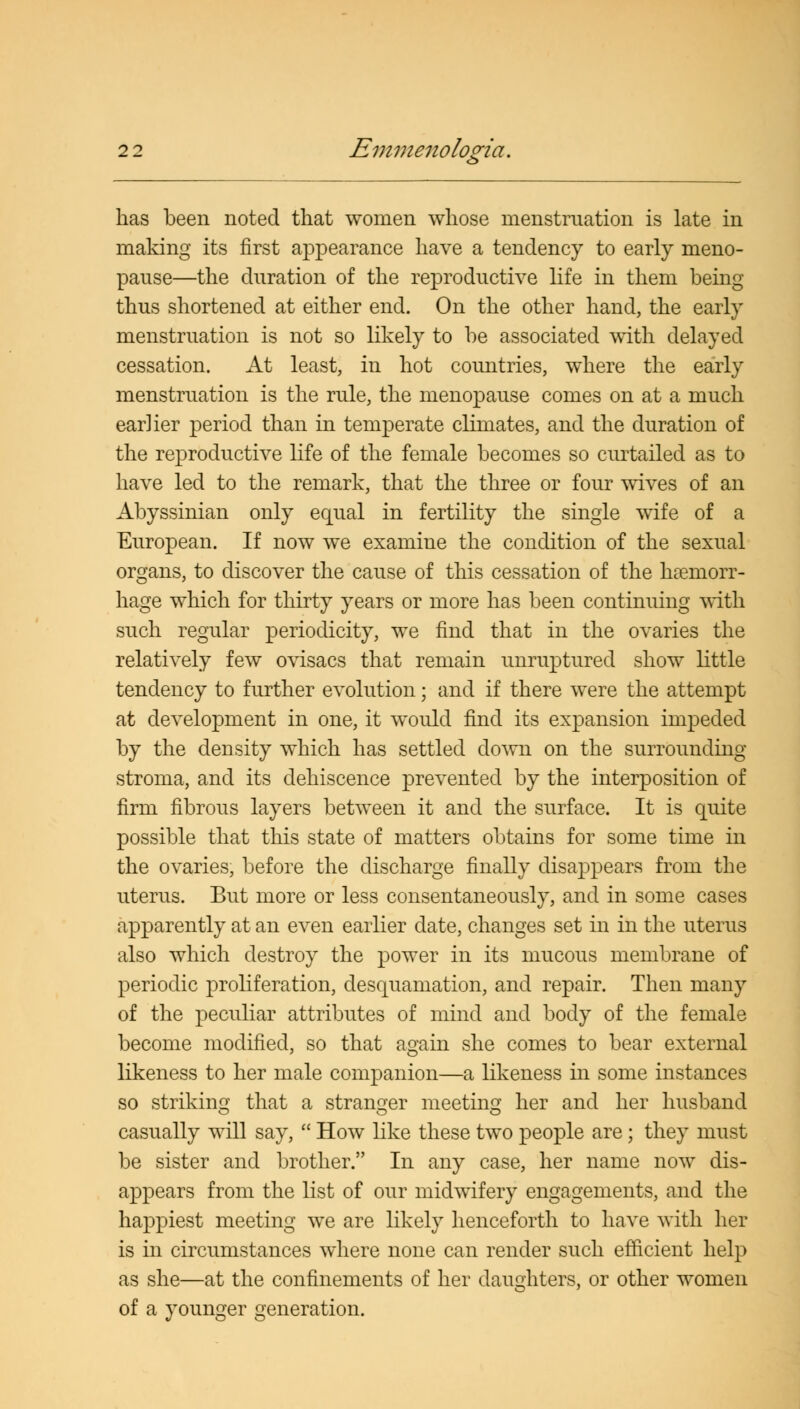 has been noted that women whose menstruation is late in making its first appearance have a tendency to early meno- pause—the duration of the reproductive life in them being thus shortened at either end. On the other hand, the early menstruation is not so likely to be associated with delayed cessation. At least, in hot countries, where the early menstruation is the rule, the menopause comes on at a much earlier period than in temperate climates, and the duration of the reproductive life of the female becomes so curtailed as to have led to the remark, that the three or four wives of an Abyssinian only equal in fertility the single wife of a European. If now we examine the condition of the sexual organs, to discover the cause of this cessation of the haemorr- hage which for thirty years or more has been continuing with such regular periodicity, we find that in the ovaries the relatively few ovisacs that remain unruptured show little tendency to further evolution; and if there were the attempt at development in one, it would find its expansion impeded by the density which has settled down on the surrounding stroma, and its dehiscence prevented by the interposition of firm fibrous layers between it and the surface. It is quite possible that this state of matters obtains for some time in the ovaries, before the discharge finally disappears from the uterus. But more or less consentaneously, and in some cases apparently at an even earlier date, changes set in in the uterus also which destroy the power in its mucous membrane of periodic proliferation, desquamation, and repair. Then many of the peculiar attributes of mind and body of the female become modified, so that again she comes to bear external likeness to her male companion—a likeness in some instances so striking that a stranger meeting her and her husband casually will say,  How like these two people are; they must be sister and brother. In any case, her name now dis- appears from the list of our midwifery engagements, and the happiest meeting we are likely henceforth to have with her is in circumstances where none can render such efficient help as she—at the confinements of her daughters, or other women of a younger generation.