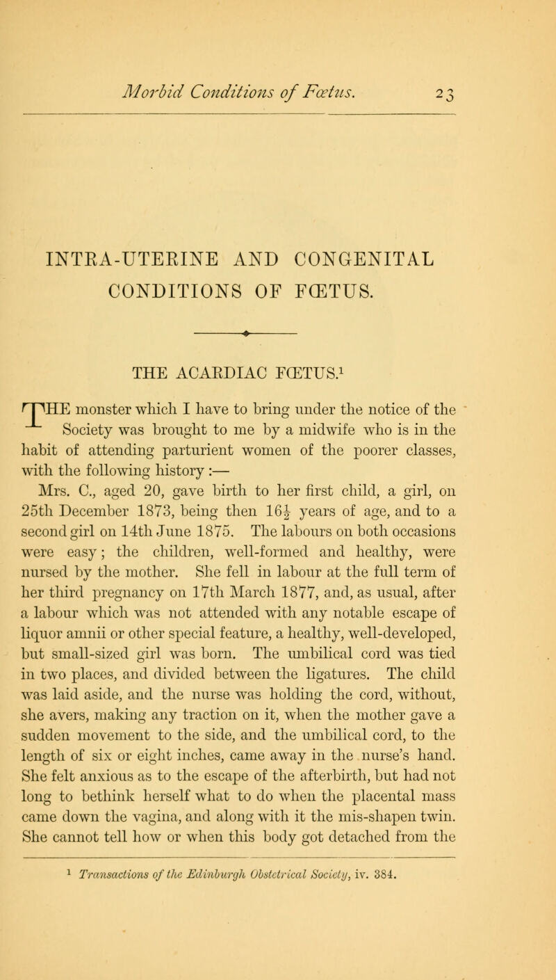 Morbid Conditions of Foetus. INTRA-UTERINE AND CONGENITAL CONDITIONS OF FCETUS. THE ACAKDIAC FCETUS.1 fTTHE monster which I have to bring under the notice of the Society was brought to me by a midwife who is in the habit of attending parturient women of the poorer classes, with the following history :— Mrs. C, aged 20, gave birth to her first child, a girl, on 25th December 1873, being then 16J years of age, and to a second girl on 14th June 1875. The labours on both occasions were easy; the children, well-formed and healthy, were nursed by the mother. She fell in labour at the full term of her third pregnancy on 17th March 1877, and, as usual, after a labour which was not attended with any notable escape of liquor amnii or other special feature, a healthy, well-developed, but small-sized girl was born. The umbilical cord was tied in two places, and divided between the ligatures. The child was laid aside, and the nurse was holding the cord, without, she avers, making any traction on it, when the mother gave a sudden movement to the side, and the umbilical cord, to the length of six or eight inches, came away in the nurse's hand. She felt anxious as to the escape of the afterbirth, but had not long to bethink herself what to do when the placental mass came down the vagina, and along with it the mis-shapen twin. She cannot tell how or when this body got detached from the