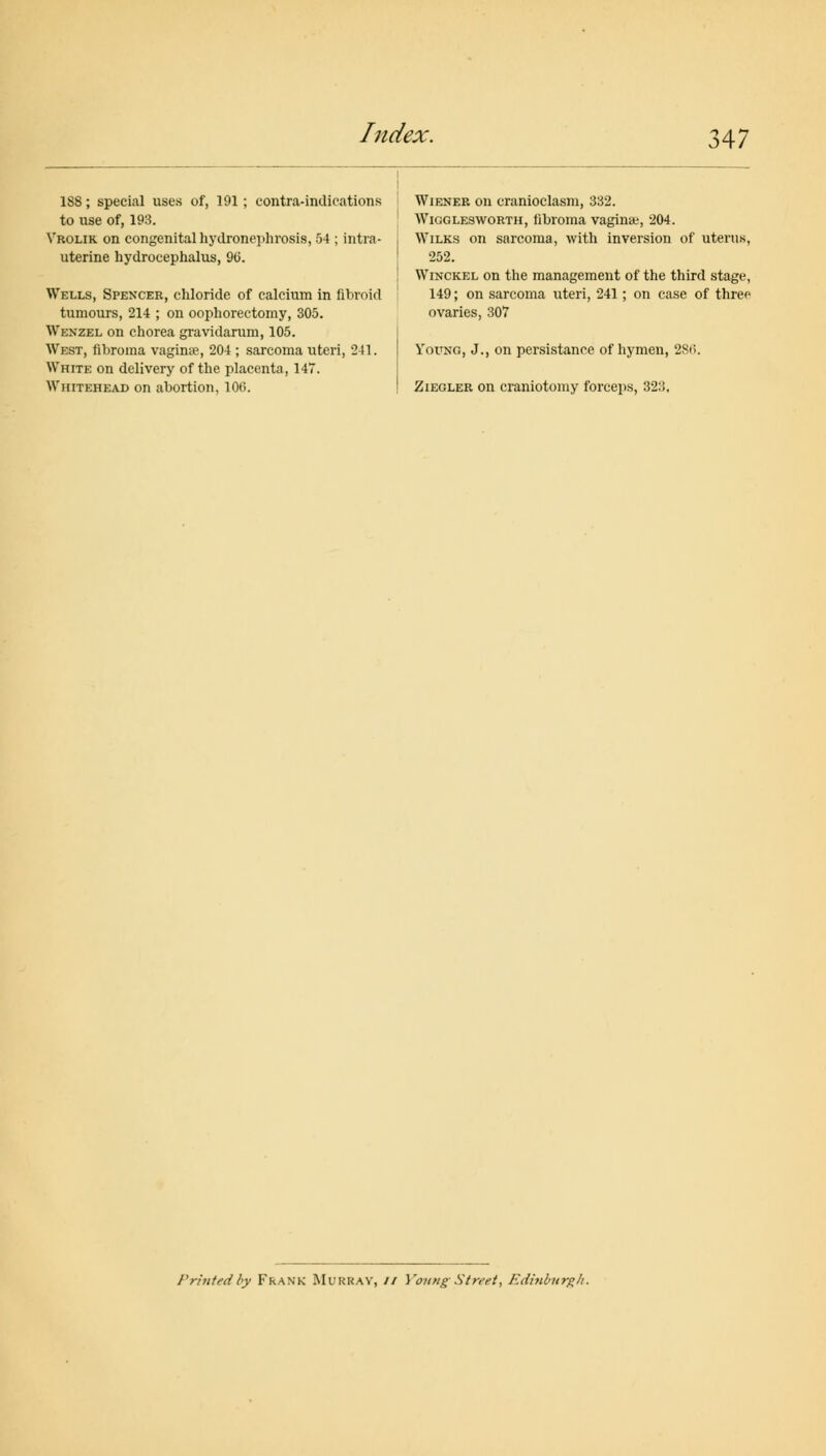 188; special uses of, 191 ; contra-indications to use of, 193. Vrolik on congenital hydronephrosis, 54 ; intra- uterine hydrocephalus, 90. Wells, Spencer, chloride of calcium in fibroid tumours, 214 ; on oophorectomy, 305. Wenzel on chorea gravidarum, 105. West, fibroma vaginae, 204 ; sarcoma uteri, 241. White on delivery of the placenta, 147. Whitehead on abortion, 100. Wiener on cranioclasm, 332. Wigglesworth, fibroma vagina;, 204. Wilks on sarcoma, with inversion of uterus, 252. Winckel on the management of the third stage, 149; on sarcoma uteri, 241; on case of three ovaries, 307 Young, J., on persistance of hymen, 28<i. Ziegler on craniotomy forceps, 323, Printed by Frank Murray, // Young Street, Edinburgh.