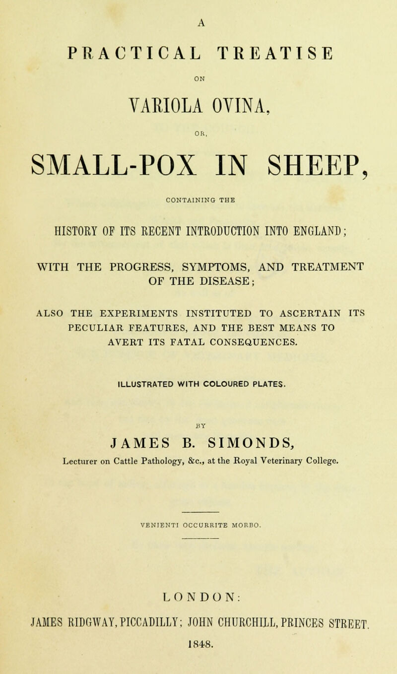 A PRACTICAL TREATISE ON VARIOLA OVINA, OR, SMALL-POX IN SHEEP, CONTAINING THE HISTORY OF ITS RECENT INTRODUCTION INTO ENGLAND; WITH THE PROGRESS, SYMPTOMS, AND TREATMENT OF THE DISEASE; ALSO THE EXPERIMENTS INSTITUTED TO ASCERTAIN ITS PECULIAR FEATURES, AND THE BEST MEANS TO AVERT ITS FATAL CONSEQUENCES. ILLUSTRATED WITH COLOURED PLATES. BY JAMES B. SIMONDS, Lecturer on Cattle Pathology, &c, at the Royal Veterinary College. VENIENTI OCCURRITE MOREO. LONDON: JAMES RIDGWAY,PICCADILLY; JOHN CHURCHILL,PRINCES STREET. 1848.