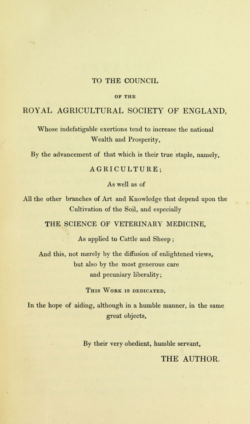 TO THE COUNCIL OF THE ROYAL AGRICULTURAL SOCIETY OF ENGLAND, Whose indefatigable exertions tend to increase the national Wealth and Prosperity, By the advancement of that which is their true staple, namely, AGRICULTURE; As well as of All the other branches of Art and Knowledge that depend upon the Cultivation of the Soil, and especially THE SCIENCE OF VETERINARY MEDICINE, As applied to Cattle and Sheep; And this, not merely by the diffusion of enlightened views, but also by the most generous care and pecuniary liberality; This Work is dedicated, In the hope of aiding, although in a humble manner, in the same great objects, By their very obedient, humble servant, THE AUTHOR.