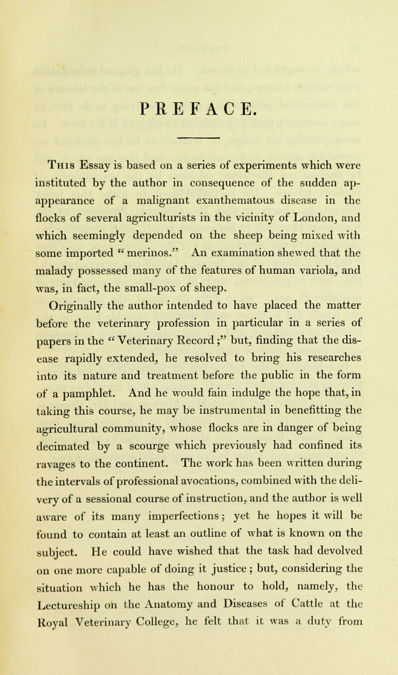 PREFACE. This Essay is based on a series of experiments which were instituted by the author in consequence of the sudden ap- appearance of a malignant exanthematous disease in the flocks of several agriculturists in the vicinity of London, and which seemingly depended on the sheep being mixed with some imported  merinos. An examination shewed that the malady possessed many of the features of human variola, and was, in fact, the small-pox of sheep. Originally the author intended to have placed the matter before the veterinary profession in particular in a series of papers in the  Veterinary Record; but, finding that the dis- ease rapidly extended, he resolved to bring his researches into its nature and treatment before the public in the form of a pamphlet. And he would fain indulge the hope that, in taking this course, he may be instrumental in benefitting the agricultural community, whose flocks are in danger of being decimated by a scourge which previously had confined its ravages to the continent. The work has been written during the intervals of professional avocations, combined with the deli- very of a sessional course of instruction, and the author is well aware of its many imperfections; yet he hopes it will be found to contain at least an outline of what is known on the subject. He could have wished that the task had devolved on one more capable of doing it justice; but, considering the situation which he has the honour to hold, namely, the Lectureship on the Anatomy and Diseases of Cattle at the Royal Veterinary College, he felt that it was a duty from