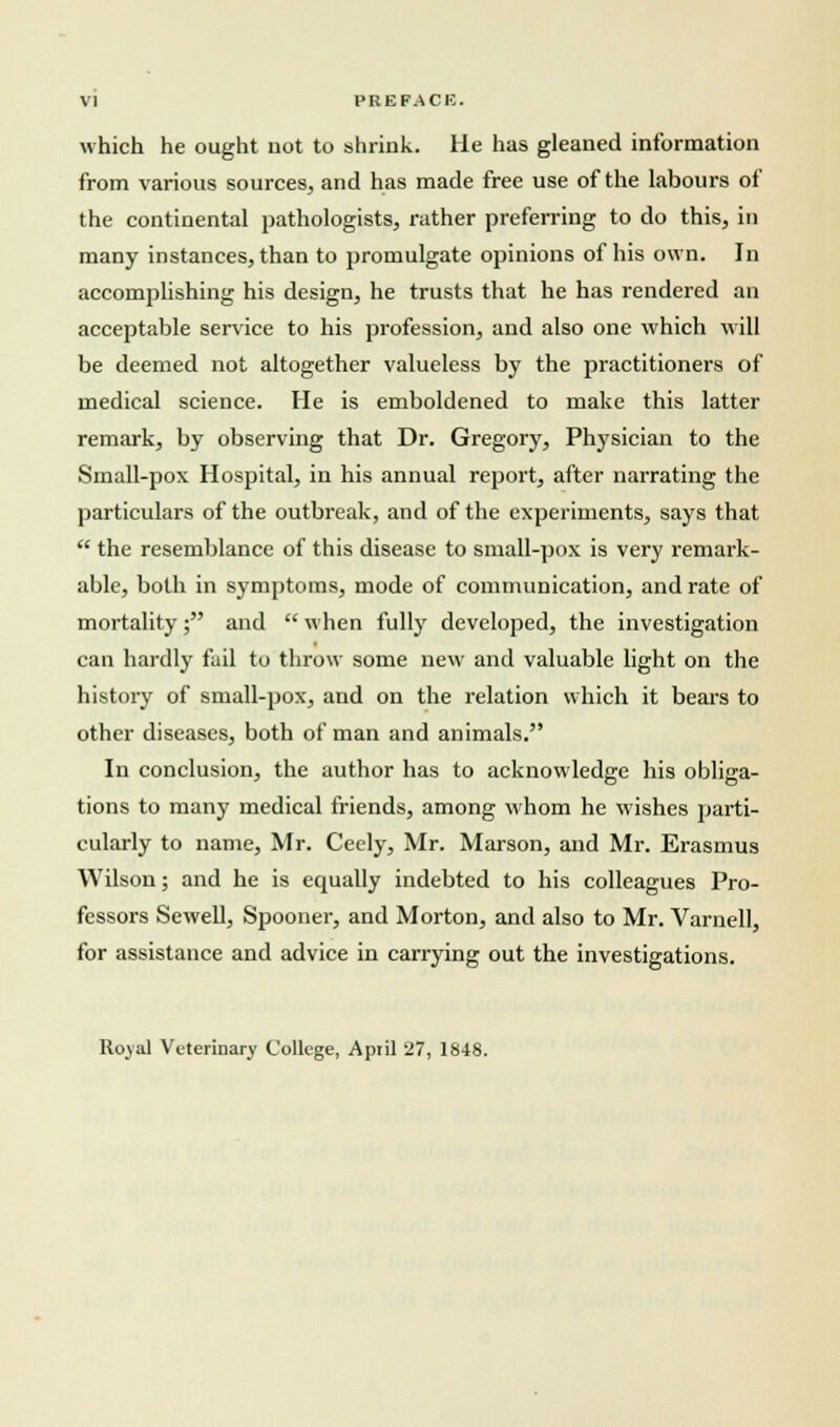 which he ought not to shrink. He has gleaned information from various sources, and has made free use of the labours of the continental pathologists, rather preferring to do this, in many instances, than to promulgate opinions of his own. In accomplishing his design, he trusts that he has rendered an acceptable service to his profession, and also one which will be deemed not altogether valueless by the practitioners of medical science. He is emboldened to make this latter remark, by observing that Dr. Gregory, Physician to the Small-pox Hospital, in his annual report, after narrating the particulars of the outbreak, and of the experiments, says that  the resemblance of this disease to small-pox is very remark- able, both in symptoms, mode of communication, and rate of mortality; and  when fully developed, the investigation can hardly fail to throw some new and valuable light on the history of small-pox, and on the relation which it bears to other diseases, both of man and animals. In conclusion, the author has to acknowledge his obliga- tions to many medical friends, among whom he wishes parti- cularly to name, Mr. Ceely, Mr. Marson, and Mr. Erasmus Wilson; and he is equally indebted to his colleagues Pro- fessors Sewell, Spooner, and Morton, and also to Mr. Varnell, for assistance and advice in carrying out the investigations. Royal Veterinary College, April 27, 1848.