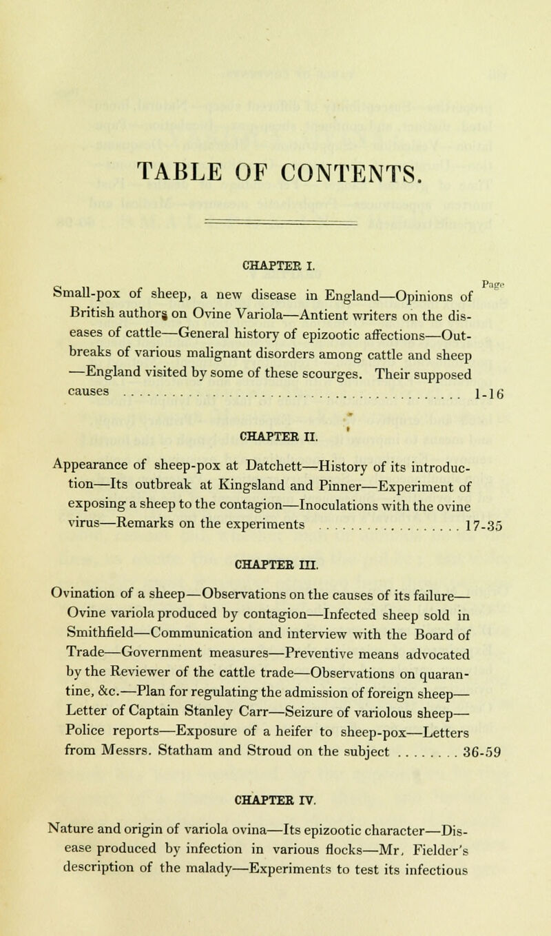 TABLE OF CONTENTS. CHAPTEE I. Pago Small-pox of sheep, a new disease in England—Opinions of British authors on Ovine Variola—Antient writers on the dis- eases of cattle—General history of epizootic affections—Out- breaks of various malignant disorders among cattle and sheep —England visited by some of these scourges. Their supposed causes j.jg CHAPTEE II. Appearance of sheep-pox at Datchett—History of its introduc- tion—Its outbreak at Kingsland and Pinner—Experiment of exposing a sheep to the contagion—Inoculations with the ovine virus—Remarks on the experiments 17-35 CHAPTEE in. Ovination of a sheep—Observations on the causes of its failure— Ovine variola produced by contagion—Infected sheep sold in Smithfield—Communication and interview with the Board of Trade—Government measures—Preventive means advocated by the Reviewer of the cattle trade—Observations on quaran- tine, &c—Plan for regulating the admission of foreign sheep— Letter of Captain Stanley Carr—Seizure of variolous sheep— Police reports—Exposure of a heifer to sheep-pox—Letters from Messrs. Statham and Stroud on the subject 36-59 CHAPTEE IV. Nature and origin of variola ovina—Its epizootic character—Dis- ease produced by infection in various flocks—Mr. Fielder's description of the malady—Experiments to test its infectious