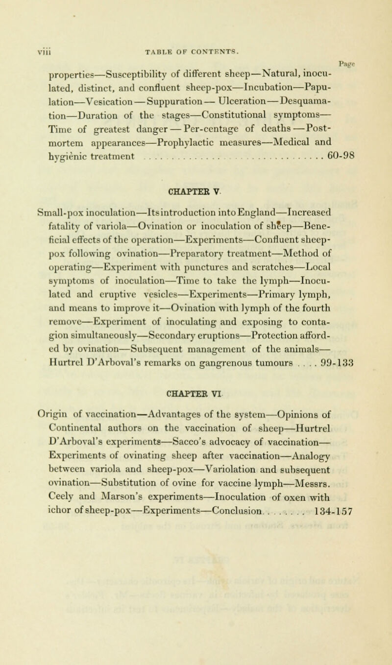 iU TABLE OF CONTENTS. 1' i ■ properties—Susceptibility of different sheep—Natural, inocu- lated, distinct, and confluent sheep-pox—Incubation—Papu- lation—Vesication — Suppuration — Ulceration—Desquama- tion—Duration of the stages—Constitutional symptoms— Time of greatest danger — Per-centage of deaths—Post- mortem appearances—Prophylactic measures—Medical and hygienic treatment 60-98 CHAPTER V Small-pox inoculation—Itsintroduction into England—Increased fatality of variola—Ovination or inoculation of shfep—Bene- ficial effects of the operation—Experiments—Confluent sheep- pox following ovination—Preparatory treatment—Method of operating—Experiment with punctures and scratches—Local symptoms of inoculation—Time to take the lymph—Inocu- lated and eruptive vesicles—Experiments—-Primary lymph, and means to improve it—Ovination with lymph of the fourth remove—Experiment of inoculating and exposing to conta- gion simultaneously—Secondary eruptions—Protection afford- ed by ovination—Subsequent management of the animals— Hurtrel D'Arboval's remarks on gangrenous tumours .... 99-133 CHAPTER VI Origin of vaccination—Advantages of the system—Opinions of Continental authors on the vaccination of sheep—Hurtrel D'Arboval's experiments—Sacco's advocacy of vaccination— Experiments of ovinating sheep after vaccination—Analogy between variola and sheep-pox—Variolation and subsequent ovination—Substitution of ovine for vaccine lymph—Messrs. Ceely and Marson's experiments—Inoculation of oxen with ichor ofsheep-pox—Experiments—Conclusion 134-157