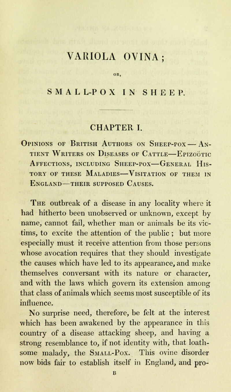 VARIOLA OVINA; OR, SMALL-POX IN SHEEP. CHAPTER I. Opinions of British Authors on Sheep-pox—An- tient Writers on Diseases of Cattle—Epizootic Affections, including Sheep-pox—General His- tory of these Maladies—Visitation of them in England—their supposed Causes. The outbreak of a disease in any locality where it had hitherto been unobserved or unknown, except by name, cannot fail, whether man or animals be its vic- tims, to excite the attention of the public ; but more especially must it receive attention from those persons whose avocation requires that they should investigate the causes which have led to its appearance, and make themselves conversant with its nature or character, and with the laws which govern its extension among that class of animals which seems most susceptible of its influence. No surprise need, therefore, be felt at the interest which has been awakened by the appearance in this country of a disease attacking sheep, and having a strong resemblance to, if not identity with, that loath- some malady, the Small-Pox. This ovine disorder now bids fair to establish itself in England, and pro-