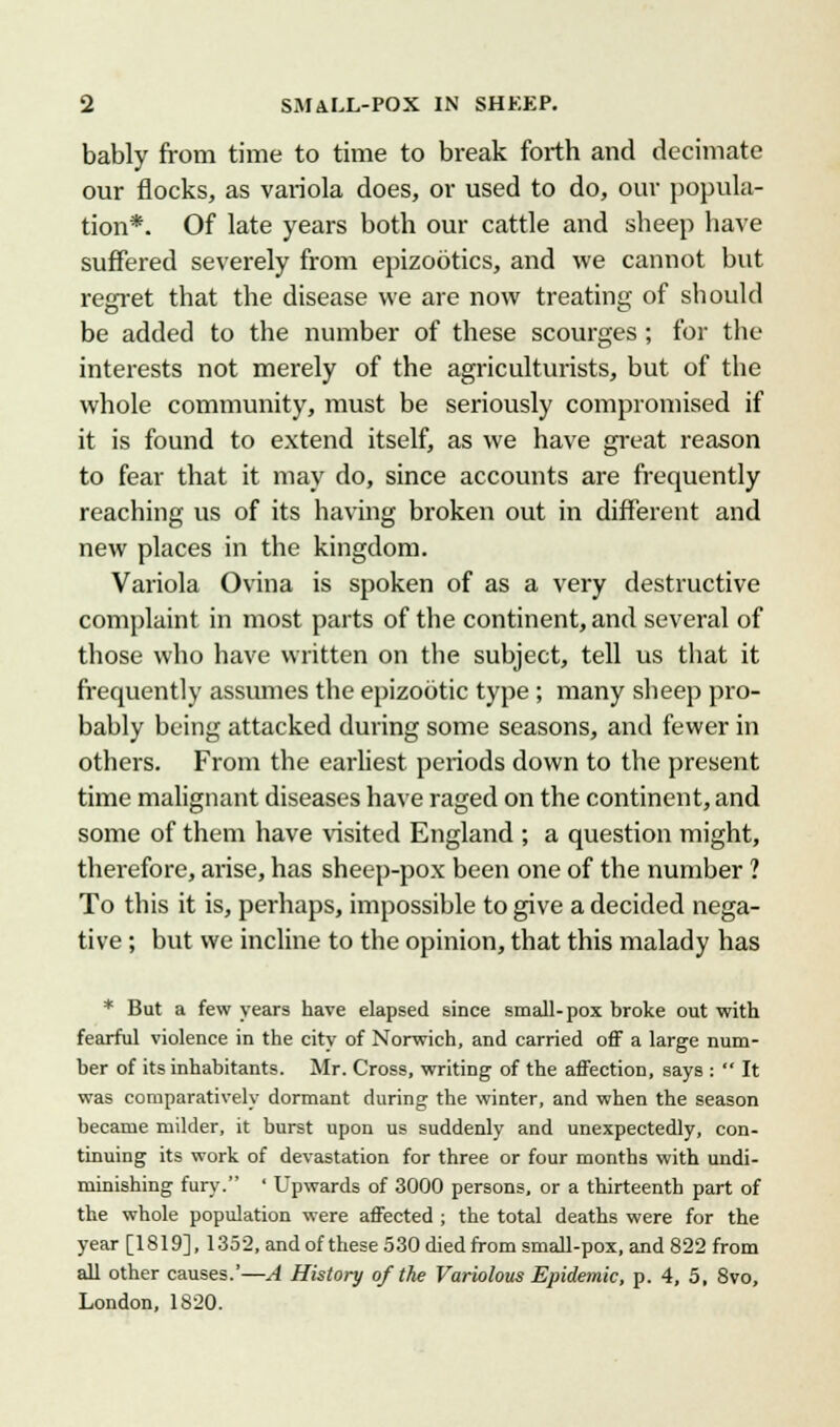bably from time to time to break forth and decimate our flocks, as variola does, or used to do, our popula- tion*. Of late years both our cattle and sheep have suffered severely from epizootics, and we cannot but regret that the disease we are now treating of should be added to the number of these scourges ; for the interests not merely of the agriculturists, but of the whole community, must be seriously compromised if it is found to extend itself, as we have great reason to fear that it may do, since accounts are frequently reaching us of its having broken out in different and new places in the kingdom. Variola Ovina is spoken of as a very destructive complaint in most parts of the continent, and several of those who have written on the subject, tell us that it frequently assumes the epizootic type ; many sheep pro- bably being attacked during some seasons, and fewer in others. From the earliest periods down to the present time malignant diseases have raged on the continent, and some of them have visited England ; a question might, therefore, arise, has sheep-pox been one of the number ? To this it is, perhaps, impossible to give a decided nega- tive ; but we incline to the opinion, that this malady has * But a few years have elapsed since small-pox broke out with fearful violence in the city of Norwich, and carried off a large num- ber of its inhabitants. Mr. Cross, writing of the affection, says :  It was comparatively dormant during the winter, and when the season became milder, it burst upon us suddenly and unexpectedly, con- tinuing its work of devastation for three or four months with undi- minishing fury. ' Upwards of 3000 persons, or a thirteenth part of the whole population were affected ; the total deaths were for the year [1819], 1352, and of these 530 died from small-pox, and 822 from all other causes.'—A History of the Variolous Epidemic, p. 4, 5, 8vo, London, 1820.