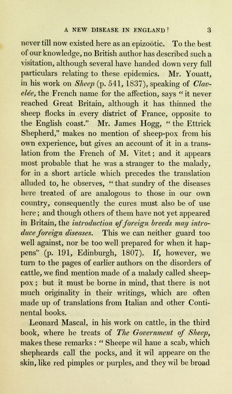never till now existed here as an epizootic. To the best of our knowledge, no British author has described such a visitation, although several have handed down very full particulars relating to these epidemics. Mr. Youatt, in his work on Sheep (p. 541, 1837), speaking of Clav- eUe, the French name for the affection, says it never reached Great Britain, although it has thinned the sheep flocks in every district of France, opposite to the English coast. Mr. James Hogg, the Ettrick Shepherd, makes no mention of sheep-pox from his own experience, but gives an account of it in a trans- lation from the French of M. Vitet; and it appears most probable that he was a stranger to the malady, for in a short article which precedes the translation alluded to, he observes, that sundry of the diseases here treated of are analogous to those in our own country, consequently the cures must also be of use here; and though others of them have not yet appeared in Britain, the introduction of foreign breeds may intro- duce foreign diseases. This we can neither guard too well against, nor be too well prepared for when it hap- pens (p. 191, Edinburgh, 1807). If, however, we turn to the pages of earlier authors on the disorders of cattle, we find mention made of a malady called sheep- pox ; but it must be borne in mind, that there is not much originality in their writings, which are often made up of translations from Italian and other Conti- nental books. Leonard Mascal, in his work on cattle, in the third book, where he treats of The Government of Sheep, makes these remarks : Sheepe wil haue a scab, which shepheards call the pocks, and it wil appeare on the skin, like red pimples or purples, and they wil be broad