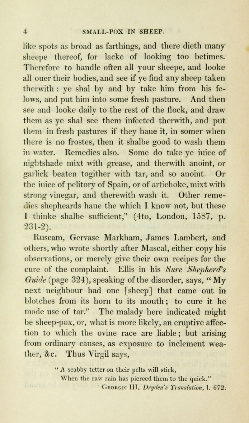 like spots as broad as farthings, and there dieth many sheepe thereof, for lacke of looking too betimes. Therefore to handle often all your sheepe, and looke all ouer their bodies, and see if ye find any sheep taken therwith : ye shal by and by take him from his fe- lows, and put him into some fresh pasture. And then see and looke daily to the rest of the flock, and draw them as ye shal see them infected therwith, and put them in fresh pastures if they haue it, in somer when there is no frostes, then it shalbe good to wash them in water. Remedies also. Some do take ye iuice of nightshade mixt with grease, and therwith anoint, or garlick beaten togither with tar, and so anoint. Or the iuice of pelitory of Spain, or of artichoke, mixt with strong vinegar, and therewith wash it. Other reme- dies shepheards haue the which I know not, but these I thinke shalbe sufficient, (4to, London, 1587, p. 231-2). Ruscam, Gervase Markham, James Lambert, and others, who wrote shortly after Mascal, either copy his observations, or merely give their own recipes for the cure of the complaint. Ellis in his Sure Shepherd's Guide (page 324), speaking of the disorder, says,  My next neighbour had one [sheep] that came out in blotches from its horn to its mouth; to cure it he made use of tar. The malady here indicated might be sheep-pox, or, what is more likely, an eruptive affec- tion to which the ovine race are liable; but arising from ordinary causes, as exposure to inclement wea- ther, &c. Thus Virgil says,  A scabby tetter on their pelts will stick, When the raw rain has pierced them to the quick. Georgic III, Diyden's Translation, 1. 672.