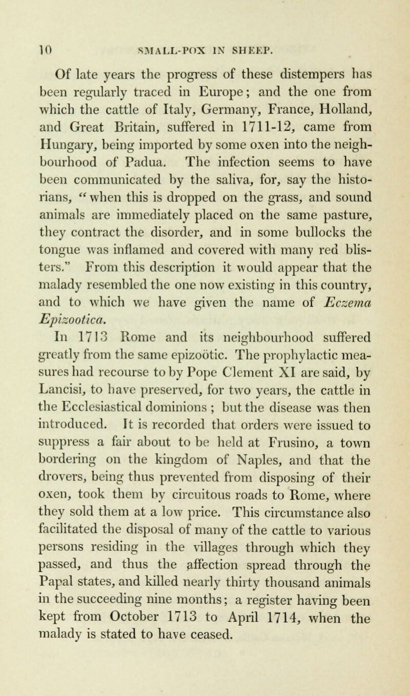 Of late years the progress of these distempers has been regularly traced in Europe; and the one from which the cattle of Italy, Germany, France, Holland, and Great Britain, suffered in 1711-12, came from Hungary, being imported by some oxen into the neigh- bourhood of Padua. The infection seems to have been communicated by the saliva, for, say the histo- rians, when this is dropped on the grass, and sound animals are immediately placed on the same pasture, they contract the disorder, and in some bullocks the tongue was inflamed and covered with many red blis- ters. From this description it would appear that the malady resembled the one now existing in this country, and to which we have given the name of Eczema Epizootka. In 1713 Rome and its neighbourhood suffered greatly from the same epizootic. The prophylactic mea- sures had recourse toby Pope Clement XI are said, by Lancisi, to have preserved, for two years, the cattle in the Ecclesiastical dominions ; but the disease was then introduced. It is recorded that orders were issued to suppress a fair about to be held at Frusino, a town bordering on the kingdom of Naples, and that the drovers, being thus prevented from disposing of their oxen, took them by circuitous roads to Rome, where they sold them at a low price. This circumstance also facilitated the disposal of many of the cattle to various persons residing in the villages through which they passed, and thus the affection spread through the Papal states, and killed nearly thirty thousand animals in the succeeding nine months; a register having been kept from October 1713 to April 1714, when the malady is stated to have ceased.