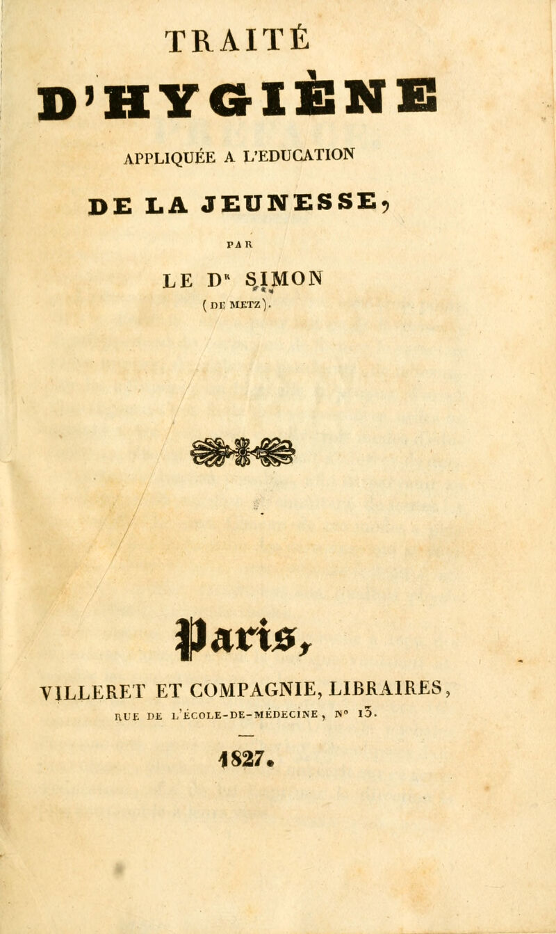 D'HYGIÈNE APPLIQUÉE A L'EDUCATION DE LA JEUNESSE, LE DR SIMON (ni; metz). ÏJarte, V1LLERET ET COMPAGNIE, LIBRAIRES, I\LE DE L'ÉCOLE-DE-MÉDECINE, N° 10. 1S27.