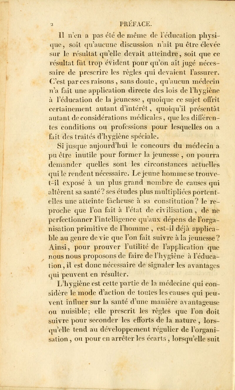 Il n'en a pas été de même de l'éducation physi- que, soit qu'aucune discussion n'ait pu être élevée sur le résultat qu'elle devait atteindre, soit que ce résultat fût trop évident pour qu'on ait jugé néces- saire de prescrire les règles qui devaient l'assurer. C'est par ces raisons , sans doute, qu'aucun médecin n'a fait une application directe des lois de l'hygiène à l'éducation de la jeunesse , quoique ce sujet offrît certainement autant d'intérêt, quoiqu'il présentât autant déconsidérations médicales, que les différen- tes conditions ou professions pour lesquelles on a fait des traités d'hygiène spéciale. Si jusque aujourd'hui le concours du médecin a pu être inutile pour former la jeunesse , on pourra demander quelles sont les circonstances actuelles qui le rendent nécessaire. Le jeune homme se trouve- t-il exposé à un plus grand nombre de causes qui altèrent sa santé? ses études plus multipliées portent- elles une atteinte fâcheuse à sa constitution? le re- proche que l'on fait à l'état de civilisation , de ne perfectionner l'intelligence qu'aux dépens de l'orga- nisation primitive de l'homme , est-il déjà applica- ble au genre de vie que l'on fait suivre à la jeunesse ? Ainsi, pour prouver l'utilité de l'application que nous nous proposons de faire de l'hygiène à l'éduca- tion, il est donc nécessaire de signaler les avantages qui peuvent en résulter. L'hygiène est cette partie de la médecine qui con- sidère le mode d'action de toutes les causes qui peu- vent influer sur la santé d'une manière avantageuse ou nuisible; elle prescrit les règles que l'on doit suivre pour seconder les efforts de la nature , lors- qu'elle tend au développement régulier de l'organi- sation , ou pour en arrêter les écarts , lorsqu'elle suit